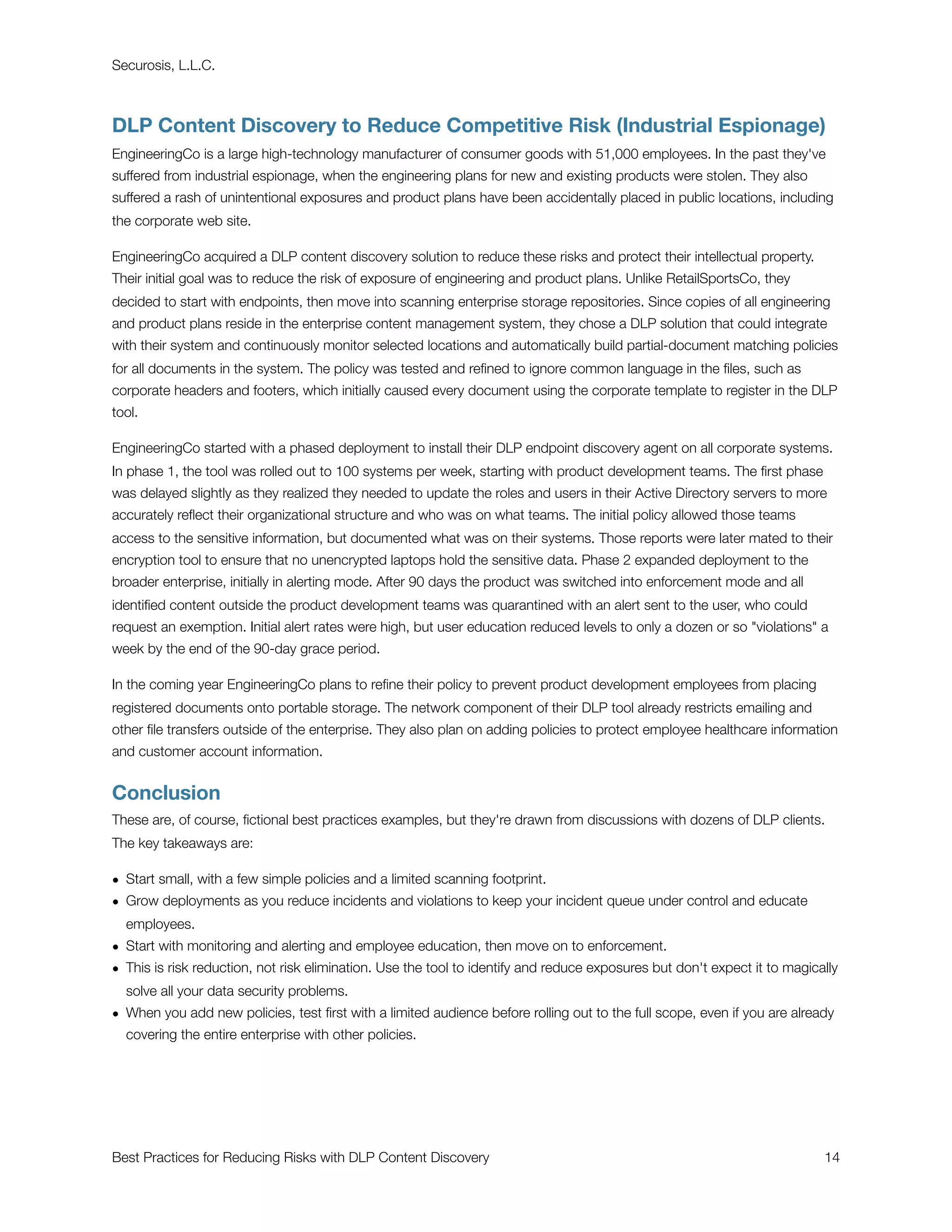 Securosis, L.L.C.



DLP Content Discovery to Reduce Competitive Risk (Industrial Espionage)
EngineeringCo is a large high-technology manufacturer of consumer goods with 51,000 employees. In the past they've
suffered from industrial espionage, when the engineering plans for new and existing products were stolen. They also
suffered a rash of unintentional exposures and product plans have been accidentally placed in public locations, including
the corporate web site.

EngineeringCo acquired a DLP content discovery solution to reduce these risks and protect their intellectual property.
Their initial goal was to reduce the risk of exposure of engineering and product plans. Unlike RetailSportsCo, they
decided to start with endpoints, then move into scanning enterprise storage repositories. Since copies of all engineering
and product plans reside in the enterprise content management system, they chose a DLP solution that could integrate
with their system and continuously monitor selected locations and automatically build partial-document matching policies
for all documents in the system. The policy was tested and reﬁned to ignore common language in the ﬁles, such as
corporate headers and footers, which initially caused every document using the corporate template to register in the DLP
tool.

EngineeringCo started with a phased deployment to install their DLP endpoint discovery agent on all corporate systems.
In phase 1, the tool was rolled out to 100 systems per week, starting with product development teams. The ﬁrst phase
was delayed slightly as they realized they needed to update the roles and users in their Active Directory servers to more
accurately reﬂect their organizational structure and who was on what teams. The initial policy allowed those teams
access to the sensitive information, but documented what was on their systems. Those reports were later mated to their
encryption tool to ensure that no unencrypted laptops hold the sensitive data. Phase 2 expanded deployment to the
broader enterprise, initially in alerting mode. After 90 days the product was switched into enforcement mode and all
identiﬁed content outside the product development teams was quarantined with an alert sent to the user, who could
request an exemption. Initial alert rates were high, but user education reduced levels to only a dozen or so "violations" a
week by the end of the 90-day grace period.

In the coming year EngineeringCo plans to reﬁne their policy to prevent product development employees from placing
registered documents onto portable storage. The network component of their DLP tool already restricts emailing and
other ﬁle transfers outside of the enterprise. They also plan on adding policies to protect employee healthcare information
and customer account information.


Conclusion
These are, of course, ﬁctional best practices examples, but they're drawn from discussions with dozens of DLP clients.
The key takeaways are:

• Start small, with a few simple policies and a limited scanning footprint.
• Grow deployments as you reduce incidents and violations to keep your incident queue under control and educate
  employees.
• Start with monitoring and alerting and employee education, then move on to enforcement.
• This is risk reduction, not risk elimination. Use the tool to identify and reduce exposures but don't expect it to magically
  solve all your data security problems.
• When you add new policies, test ﬁrst with a limited audience before rolling out to the full scope, even if you are already
  covering the entire enterprise with other policies.




Best Practices for Reducing Risks with DLP Content Discovery
                                                              14
 