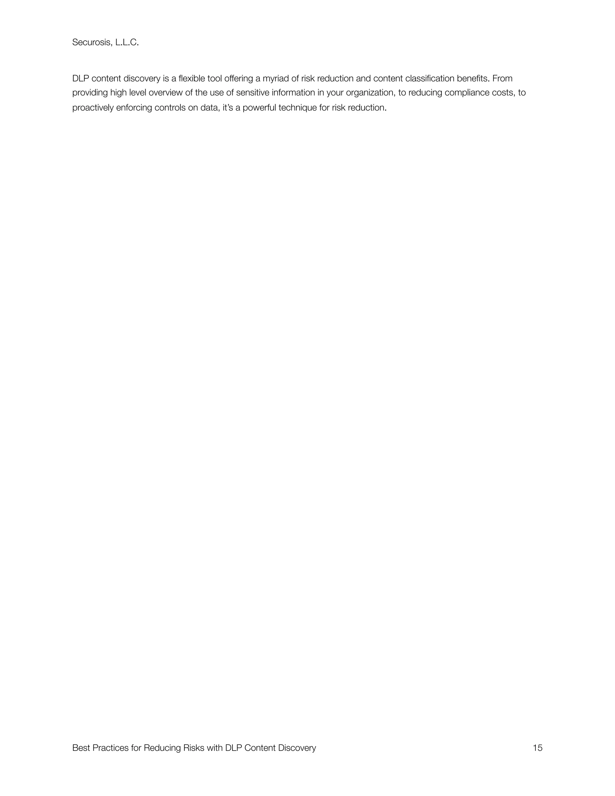 Securosis, L.L.C.



DLP content discovery is a ﬂexible tool offering a myriad of risk reduction and content classiﬁcation beneﬁts. From
providing high level overview of the use of sensitive information in your organization, to reducing compliance costs, to
proactively enforcing controls on data, it’s a powerful technique for risk reduction.




Best Practices for Reducing Risks with DLP Content Discovery
                                                              15
 