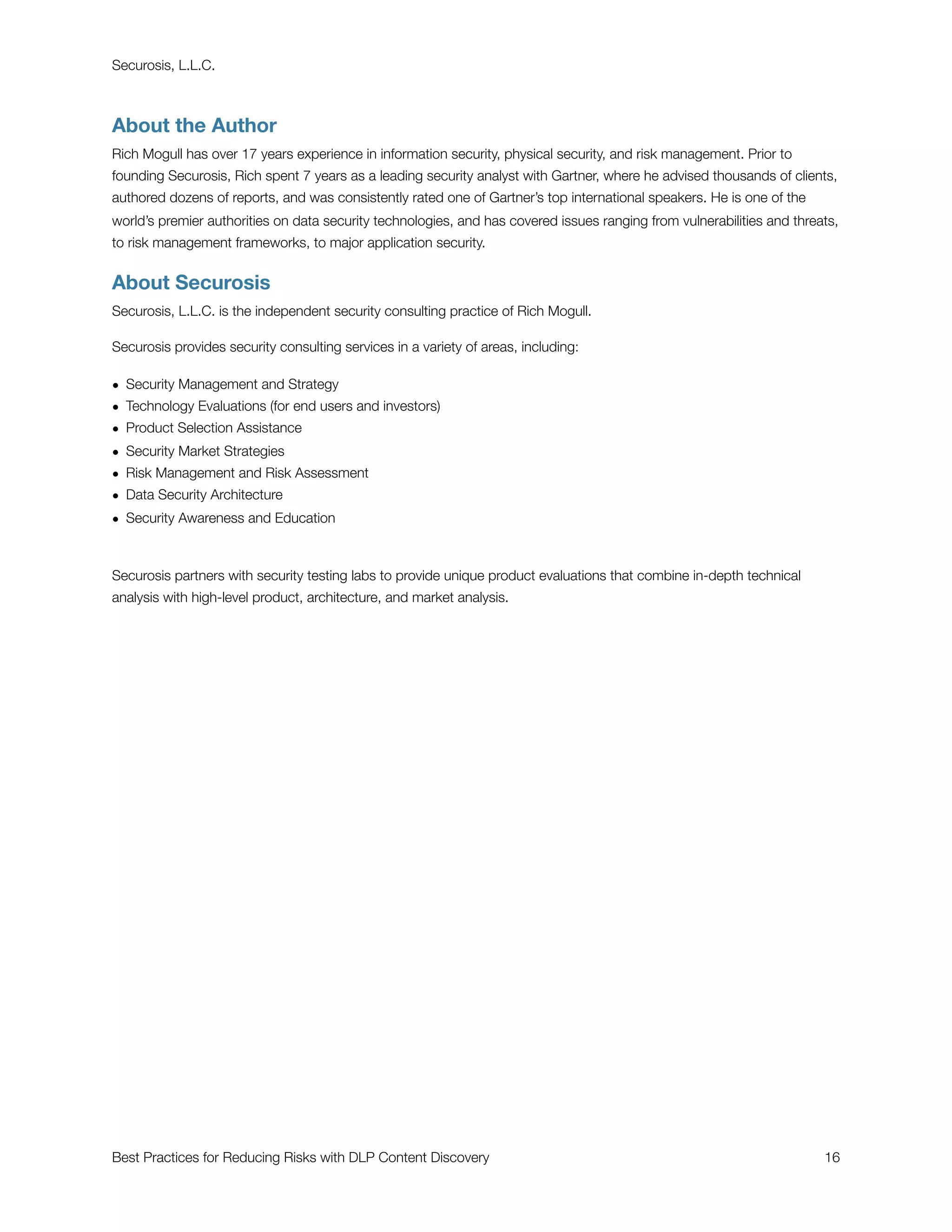 Securosis, L.L.C.



About the Author
Rich Mogull has over 17 years experience in information security, physical security, and risk management. Prior to
founding Securosis, Rich spent 7 years as a leading security analyst with Gartner, where he advised thousands of clients,
authored dozens of reports, and was consistently rated one of Gartner’s top international speakers. He is one of the
world’s premier authorities on data security technologies, and has covered issues ranging from vulnerabilities and threats,
to risk management frameworks, to major application security.


About Securosis
Securosis, L.L.C. is the independent security consulting practice of Rich Mogull.

Securosis provides security consulting services in a variety of areas, including:

• Security Management and Strategy
• Technology Evaluations (for end users and investors)
• Product Selection Assistance
• Security Market Strategies
• Risk Management and Risk Assessment
• Data Security Architecture
• Security Awareness and Education



Securosis partners with security testing labs to provide unique product evaluations that combine in-depth technical
analysis with high-level product, architecture, and market analysis.




Best Practices for Reducing Risks with DLP Content Discovery
                                                           16
 