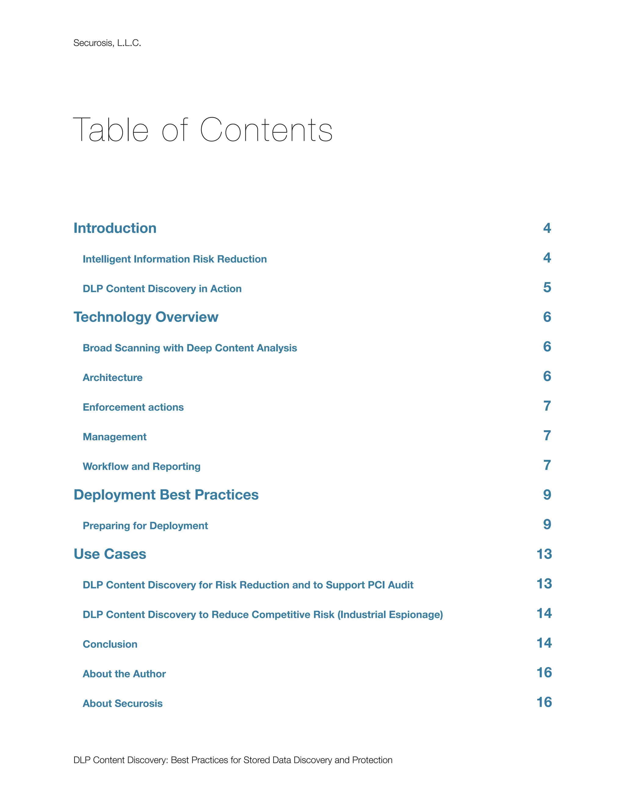 Securosis, L.L.C.




Table of Contents

Introduction
                                                                    4

  Intelligent Information Risk Reduction
                                        4

  DLP Content Discovery in Action
                                               5

Technology Overview
                                                             6

  Broad Scanning with Deep Content Analysis
                                     6

  Architecture
                                                                  6

  Enforcement actions
                                                           7

  Management
                                                                    7

  Workﬂow and Reporting
                                                         7

Deployment Best Practices
                                                       9

  Preparing for Deployment
                                                      9

Use Cases
                                                                       13

  DLP Content Discovery for Risk Reduction and to Support PCI Audit
             13

  DLP Content Discovery to Reduce Competitive Risk (Industrial Espionage)
       14

  Conclusion
                                                                    14

  About the Author
                                                              16

  About Securosis
                                                               16


DLP Content Discovery: Best Practices for Stored Data Discovery and Protection
 