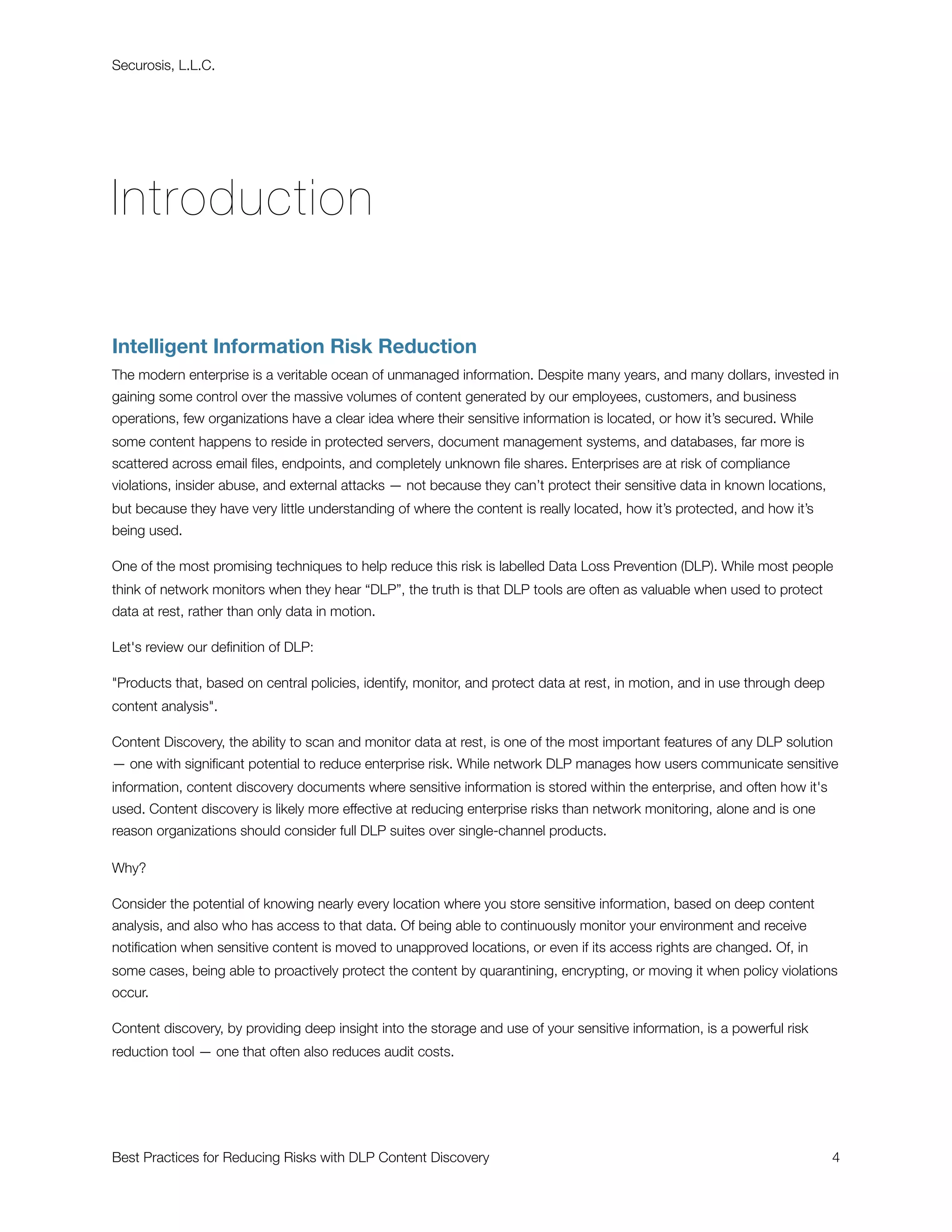 Securosis, L.L.C.




Introduction

Intelligent Information Risk Reduction
The modern enterprise is a veritable ocean of unmanaged information. Despite many years, and many dollars, invested in
gaining some control over the massive volumes of content generated by our employees, customers, and business
operations, few organizations have a clear idea where their sensitive information is located, or how it’s secured. While
some content happens to reside in protected servers, document management systems, and databases, far more is
scattered across email ﬁles, endpoints, and completely unknown ﬁle shares. Enterprises are at risk of compliance
violations, insider abuse, and external attacks — not because they can’t protect their sensitive data in known locations,
but because they have very little understanding of where the content is really located, how it’s protected, and how it’s
being used.

One of the most promising techniques to help reduce this risk is labelled Data Loss Prevention (DLP). While most people
think of network monitors when they hear “DLP”, the truth is that DLP tools are often as valuable when used to protect
data at rest, rather than only data in motion.

Let's review our deﬁnition of DLP:

"Products that, based on central policies, identify, monitor, and protect data at rest, in motion, and in use through deep
content analysis".

Content Discovery, the ability to scan and monitor data at rest, is one of the most important features of any DLP solution
— one with signiﬁcant potential to reduce enterprise risk. While network DLP manages how users communicate sensitive
information, content discovery documents where sensitive information is stored within the enterprise, and often how it's
used. Content discovery is likely more effective at reducing enterprise risks than network monitoring, alone and is one
reason organizations should consider full DLP suites over single-channel products.

Why?

Consider the potential of knowing nearly every location where you store sensitive information, based on deep content
analysis, and also who has access to that data. Of being able to continuously monitor your environment and receive
notiﬁcation when sensitive content is moved to unapproved locations, or even if its access rights are changed. Of, in
some cases, being able to proactively protect the content by quarantining, encrypting, or moving it when policy violations
occur.

Content discovery, by providing deep insight into the storage and use of your sensitive information, is a powerful risk
reduction tool — one that often also reduces audit costs.




Best Practices for Reducing Risks with DLP Content Discovery
                                                                4
 