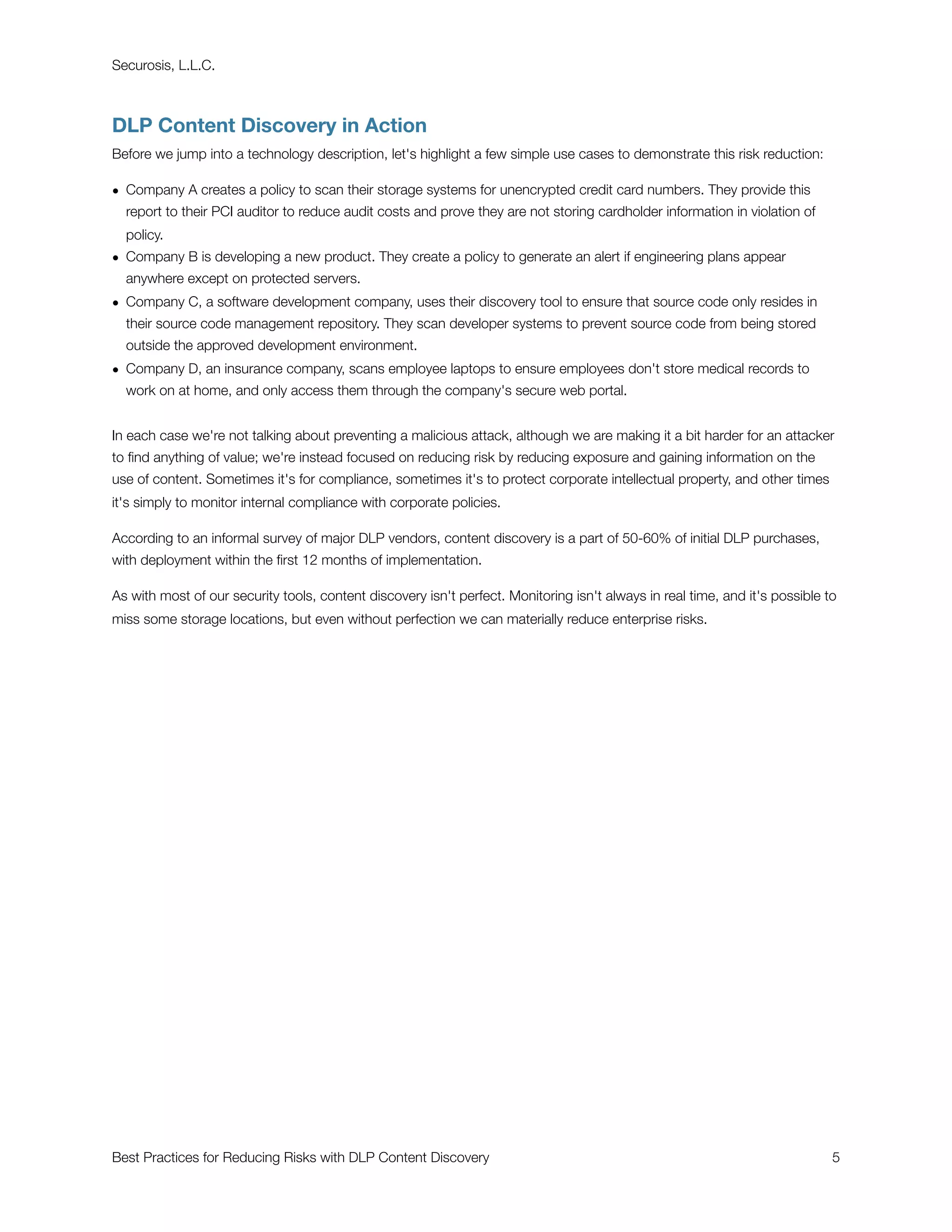 Securosis, L.L.C.



DLP Content Discovery in Action
Before we jump into a technology description, let's highlight a few simple use cases to demonstrate this risk reduction:

• Company A creates a policy to scan their storage systems for unencrypted credit card numbers. They provide this
  report to their PCI auditor to reduce audit costs and prove they are not storing cardholder information in violation of
  policy.
• Company B is developing a new product. They create a policy to generate an alert if engineering plans appear
  anywhere except on protected servers.
• Company C, a software development company, uses their discovery tool to ensure that source code only resides in
  their source code management repository. They scan developer systems to prevent source code from being stored
  outside the approved development environment.
• Company D, an insurance company, scans employee laptops to ensure employees don't store medical records to
  work on at home, and only access them through the company's secure web portal.


In each case we're not talking about preventing a malicious attack, although we are making it a bit harder for an attacker
to ﬁnd anything of value; we're instead focused on reducing risk by reducing exposure and gaining information on the
use of content. Sometimes it's for compliance, sometimes it's to protect corporate intellectual property, and other times
it's simply to monitor internal compliance with corporate policies.

According to an informal survey of major DLP vendors, content discovery is a part of 50-60% of initial DLP purchases,
with deployment within the ﬁrst 12 months of implementation.

As with most of our security tools, content discovery isn't perfect. Monitoring isn't always in real time, and it's possible to
miss some storage locations, but even without perfection we can materially reduce enterprise risks.




Best Practices for Reducing Risks with DLP Content Discovery
                                                                 5
 