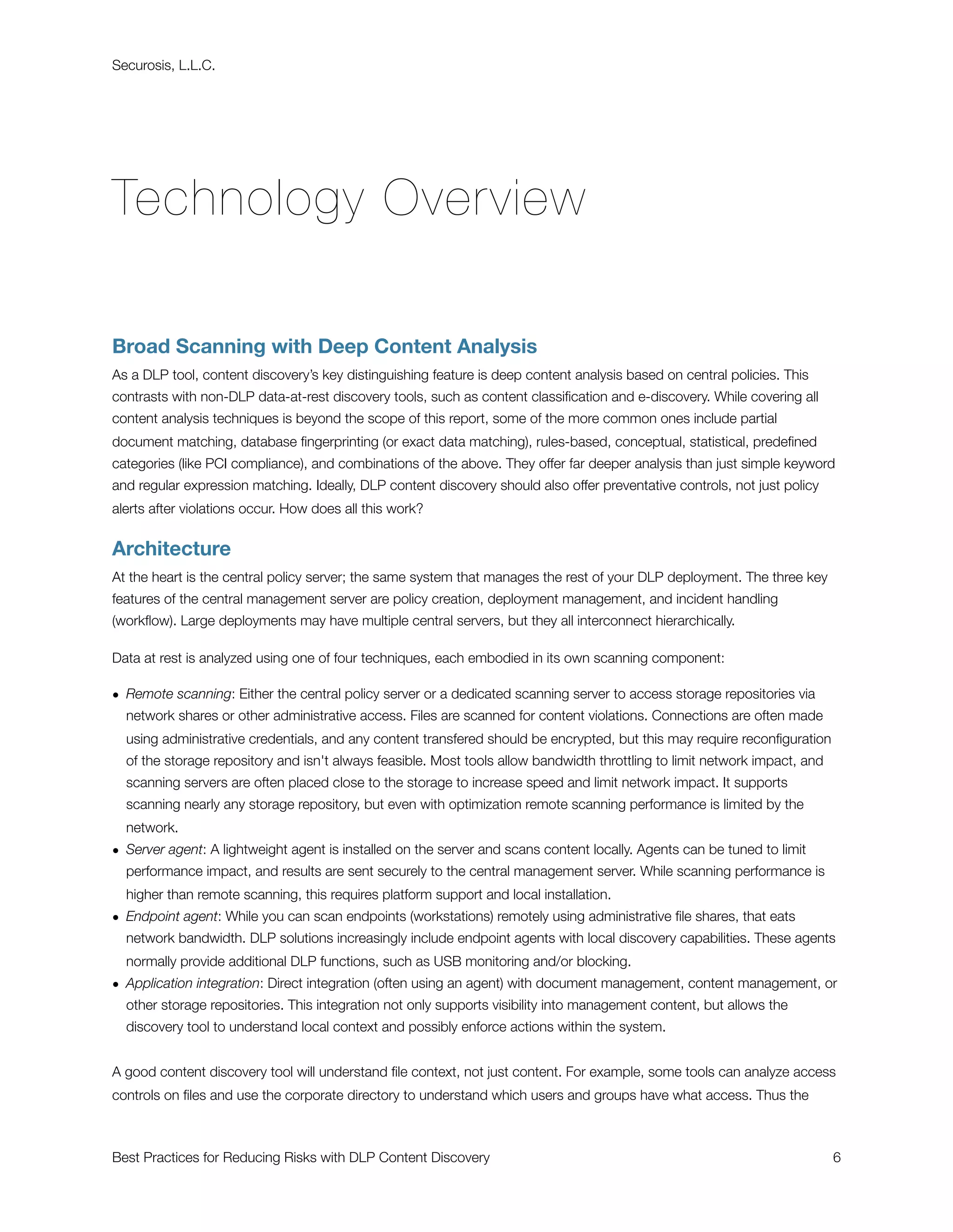 Securosis, L.L.C.




Technology Overview

Broad Scanning with Deep Content Analysis
As a DLP tool, content discovery’s key distinguishing feature is deep content analysis based on central policies. This
contrasts with non-DLP data-at-rest discovery tools, such as content classiﬁcation and e-discovery. While covering all
content analysis techniques is beyond the scope of this report, some of the more common ones include partial
document matching, database ﬁngerprinting (or exact data matching), rules-based, conceptual, statistical, predeﬁned
categories (like PCI compliance), and combinations of the above. They offer far deeper analysis than just simple keyword
and regular expression matching. Ideally, DLP content discovery should also offer preventative controls, not just policy
alerts after violations occur. How does all this work?


Architecture
At the heart is the central policy server; the same system that manages the rest of your DLP deployment. The three key
features of the central management server are policy creation, deployment management, and incident handling
(workﬂow). Large deployments may have multiple central servers, but they all interconnect hierarchically.

Data at rest is analyzed using one of four techniques, each embodied in its own scanning component:

• Remote scanning: Either the central policy server or a dedicated scanning server to access storage repositories via
  network shares or other administrative access. Files are scanned for content violations. Connections are often made
  using administrative credentials, and any content transfered should be encrypted, but this may require reconﬁguration
  of the storage repository and isn't always feasible. Most tools allow bandwidth throttling to limit network impact, and
  scanning servers are often placed close to the storage to increase speed and limit network impact. It supports
  scanning nearly any storage repository, but even with optimization remote scanning performance is limited by the
  network.
• Server agent: A lightweight agent is installed on the server and scans content locally. Agents can be tuned to limit
  performance impact, and results are sent securely to the central management server. While scanning performance is
  higher than remote scanning, this requires platform support and local installation.
• Endpoint agent: While you can scan endpoints (workstations) remotely using administrative ﬁle shares, that eats
  network bandwidth. DLP solutions increasingly include endpoint agents with local discovery capabilities. These agents
  normally provide additional DLP functions, such as USB monitoring and/or blocking.
• Application integration: Direct integration (often using an agent) with document management, content management, or
  other storage repositories. This integration not only supports visibility into management content, but allows the
  discovery tool to understand local context and possibly enforce actions within the system.


A good content discovery tool will understand ﬁle context, not just content. For example, some tools can analyze access
controls on ﬁles and use the corporate directory to understand which users and groups have what access. Thus the



Best Practices for Reducing Risks with DLP Content Discovery
                                                               6
 