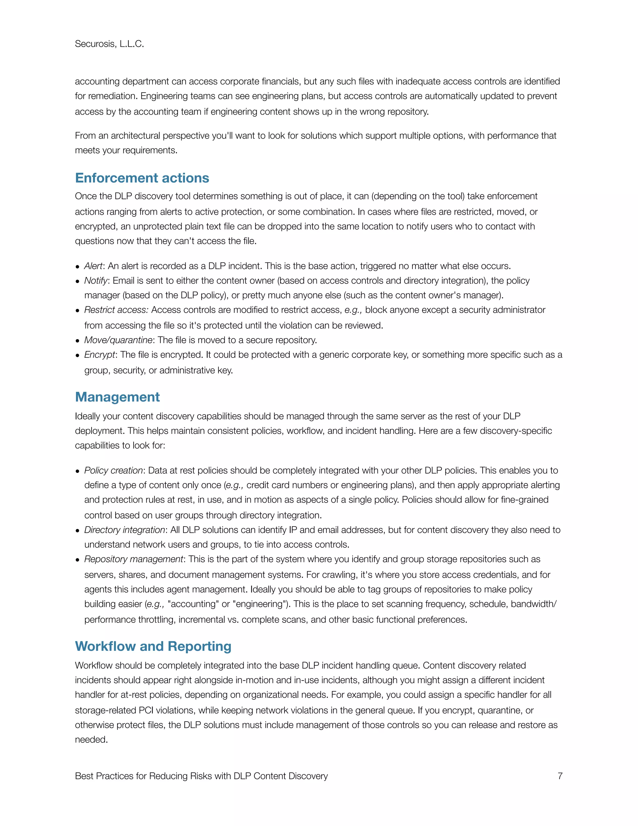 Securosis, L.L.C.



accounting department can access corporate ﬁnancials, but any such ﬁles with inadequate access controls are identiﬁed
for remediation. Engineering teams can see engineering plans, but access controls are automatically updated to prevent
access by the accounting team if engineering content shows up in the wrong repository.

From an architectural perspective you'll want to look for solutions which support multiple options, with performance that
meets your requirements.


Enforcement actions
Once the DLP discovery tool determines something is out of place, it can (depending on the tool) take enforcement
actions ranging from alerts to active protection, or some combination. In cases where ﬁles are restricted, moved, or
encrypted, an unprotected plain text ﬁle can be dropped into the same location to notify users who to contact with
questions now that they can't access the ﬁle.

• Alert: An alert is recorded as a DLP incident. This is the base action, triggered no matter what else occurs.
• Notify: Email is sent to either the content owner (based on access controls and directory integration), the policy
  manager (based on the DLP policy), or pretty much anyone else (such as the content owner's manager).
• Restrict access: Access controls are modiﬁed to restrict access, e.g., block anyone except a security administrator
  from accessing the ﬁle so it's protected until the violation can be reviewed.
• Move/quarantine: The ﬁle is moved to a secure repository.
• Encrypt: The ﬁle is encrypted. It could be protected with a generic corporate key, or something more speciﬁc such as a
  group, security, or administrative key.


Management
Ideally your content discovery capabilities should be managed through the same server as the rest of your DLP
deployment. This helps maintain consistent policies, workﬂow, and incident handling. Here are a few discovery-speciﬁc
capabilities to look for:

• Policy creation: Data at rest policies should be completely integrated with your other DLP policies. This enables you to
  deﬁne a type of content only once (e.g., credit card numbers or engineering plans), and then apply appropriate alerting
  and protection rules at rest, in use, and in motion as aspects of a single policy. Policies should allow for ﬁne-grained
  control based on user groups through directory integration.
• Directory integration: All DLP solutions can identify IP and email addresses, but for content discovery they also need to
  understand network users and groups, to tie into access controls.
• Repository management: This is the part of the system where you identify and group storage repositories such as
  servers, shares, and document management systems. For crawling, it's where you store access credentials, and for
  agents this includes agent management. Ideally you should be able to tag groups of repositories to make policy
  building easier (e.g., "accounting" or "engineering"). This is the place to set scanning frequency, schedule, bandwidth/
  performance throttling, incremental vs. complete scans, and other basic functional preferences.


Workﬂow and Reporting
Workﬂow should be completely integrated into the base DLP incident handling queue. Content discovery related
incidents should appear right alongside in-motion and in-use incidents, although you might assign a different incident
handler for at-rest policies, depending on organizational needs. For example, you could assign a speciﬁc handler for all
storage-related PCI violations, while keeping network violations in the general queue. If you encrypt, quarantine, or
otherwise protect ﬁles, the DLP solutions must include management of those controls so you can release and restore as
needed.


Best Practices for Reducing Risks with DLP Content Discovery
                                                                7
 