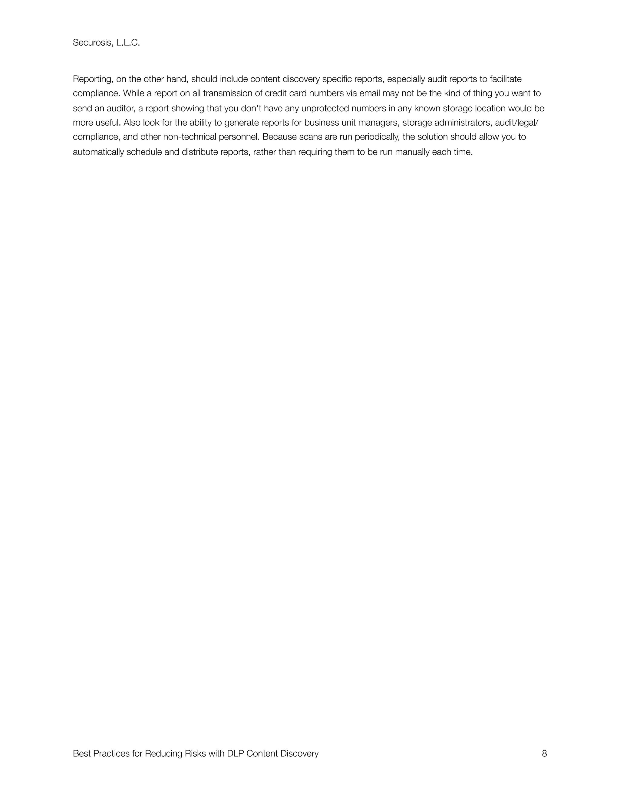 Securosis, L.L.C.



Reporting, on the other hand, should include content discovery speciﬁc reports, especially audit reports to facilitate
compliance. While a report on all transmission of credit card numbers via email may not be the kind of thing you want to
send an auditor, a report showing that you don't have any unprotected numbers in any known storage location would be
more useful. Also look for the ability to generate reports for business unit managers, storage administrators, audit/legal/
compliance, and other non-technical personnel. Because scans are run periodically, the solution should allow you to
automatically schedule and distribute reports, rather than requiring them to be run manually each time.




Best Practices for Reducing Risks with DLP Content Discovery
                                                                 8
 