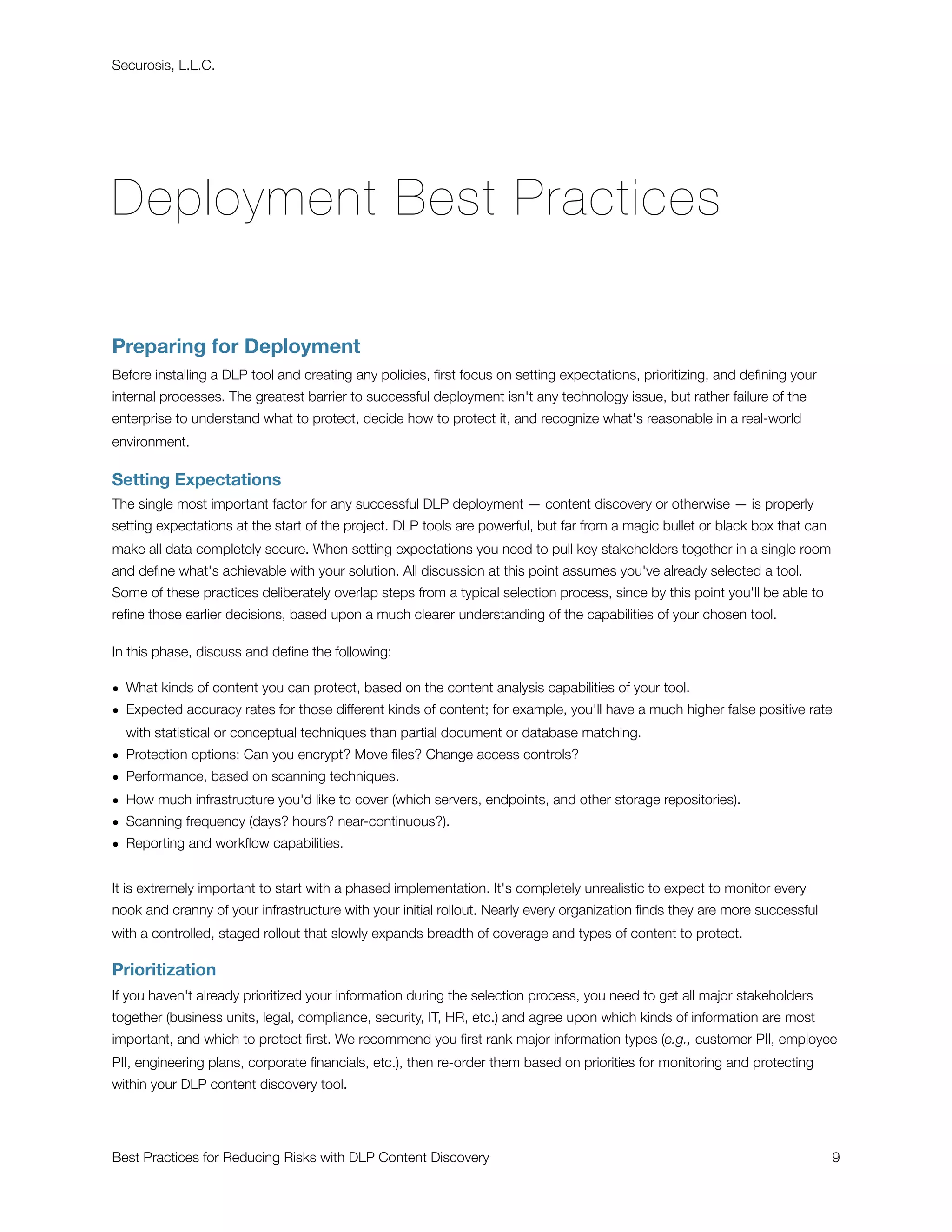 Securosis, L.L.C.




Deployment Best Practices

Preparing for Deployment
Before installing a DLP tool and creating any policies, ﬁrst focus on setting expectations, prioritizing, and deﬁning your
internal processes. The greatest barrier to successful deployment isn't any technology issue, but rather failure of the
enterprise to understand what to protect, decide how to protect it, and recognize what's reasonable in a real-world
environment.

Setting Expectations
The single most important factor for any successful DLP deployment — content discovery or otherwise — is properly
setting expectations at the start of the project. DLP tools are powerful, but far from a magic bullet or black box that can
make all data completely secure. When setting expectations you need to pull key stakeholders together in a single room
and deﬁne what's achievable with your solution. All discussion at this point assumes you've already selected a tool.
Some of these practices deliberately overlap steps from a typical selection process, since by this point you'll be able to
reﬁne those earlier decisions, based upon a much clearer understanding of the capabilities of your chosen tool.

In this phase, discuss and deﬁne the following:

• What kinds of content you can protect, based on the content analysis capabilities of your tool.
• Expected accuracy rates for those different kinds of content; for example, you'll have a much higher false positive rate
  with statistical or conceptual techniques than partial document or database matching.
• Protection options: Can you encrypt? Move ﬁles? Change access controls?
• Performance, based on scanning techniques.
• How much infrastructure you'd like to cover (which servers, endpoints, and other storage repositories).
• Scanning frequency (days? hours? near-continuous?).
• Reporting and workﬂow capabilities.


It is extremely important to start with a phased implementation. It's completely unrealistic to expect to monitor every
nook and cranny of your infrastructure with your initial rollout. Nearly every organization ﬁnds they are more successful
with a controlled, staged rollout that slowly expands breadth of coverage and types of content to protect.

Prioritization
If you haven't already prioritized your information during the selection process, you need to get all major stakeholders
together (business units, legal, compliance, security, IT, HR, etc.) and agree upon which kinds of information are most
important, and which to protect ﬁrst. We recommend you ﬁrst rank major information types (e.g., customer PII, employee
PII, engineering plans, corporate ﬁnancials, etc.), then re-order them based on priorities for monitoring and protecting
within your DLP content discovery tool.




Best Practices for Reducing Risks with DLP Content Discovery
                                                                 9
 