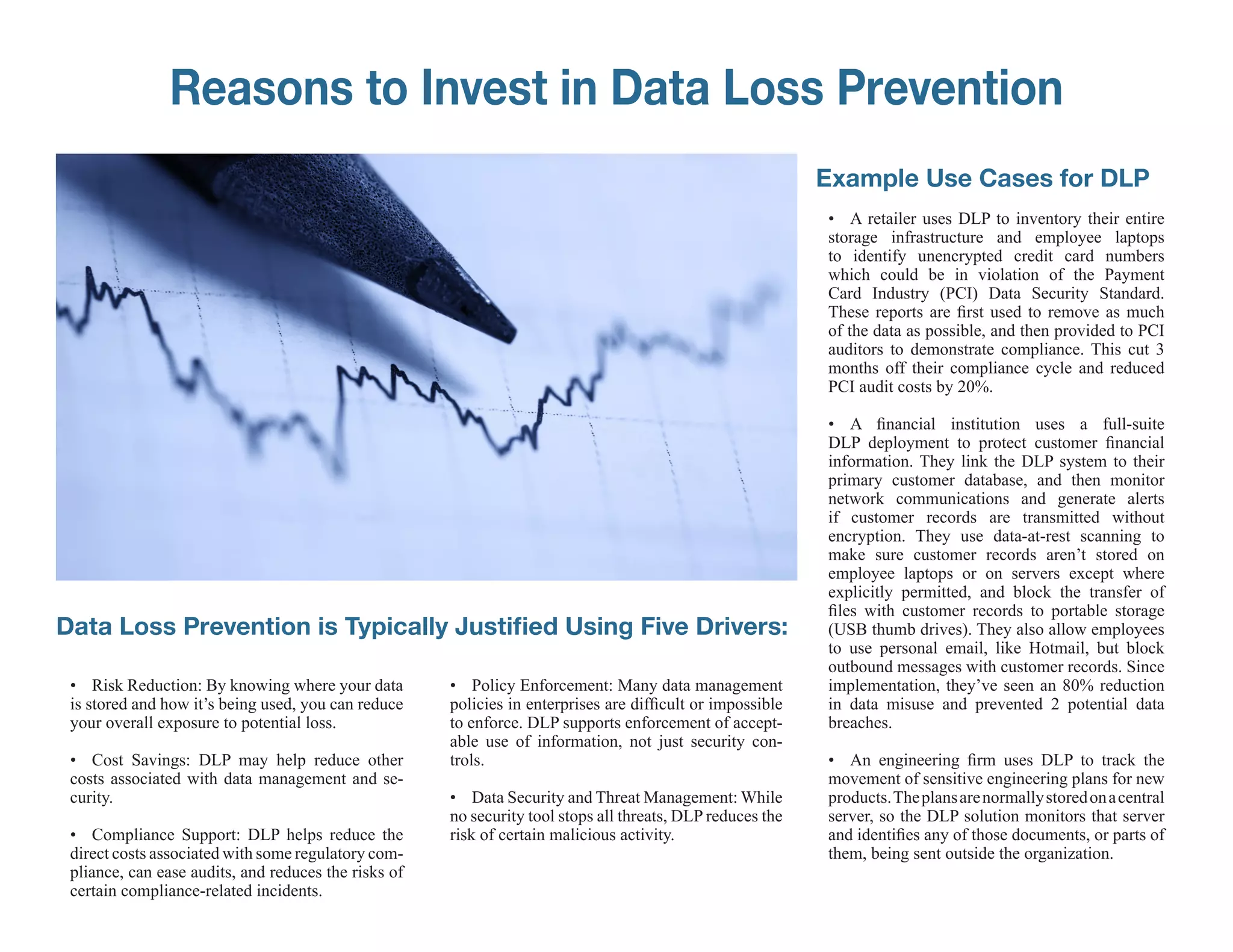 Reasons to Invest in Data Loss Prevention
                                                                                                            Example Use Cases for DLP
                                                                                                            • A retailer uses DLP to inventory their entire
                                                                                                            storage infrastructure and employee laptops
                                                                                                            to identify unencrypted credit card numbers
                                                                                                            which could be in violation of the Payment
                                                                                                            Card Industry (PCI) Data Security Standard.
                                                                                                            These reports are first used to remove as much
                                                                                                            of the data as possible, and then provided to PCI
                                                                                                            auditors to demonstrate compliance. This cut 3
                                                                                                            months off their compliance cycle and reduced
                                                                                                            PCI audit costs by 20%.

                                                                                                            • A financial institution uses a full-suite
                                                                                                            DLP deployment to protect customer financial
                                                                                                            information. They link the DLP system to their
                                                                                                            primary customer database, and then monitor
                                                                                                            network communications and generate alerts
                                                                                                            if customer records are transmitted without
                                                                                                            encryption. They use data-at-rest scanning to
                                                                                                            make sure customer records aren’t stored on
                                                                                                            employee laptops or on servers except where
                                                                                                            explicitly permitted, and block the transfer of
                                                                                                            files with customer records to portable storage
Data Loss Prevention is Typically Justified Using Five Drivers:                                             (USB thumb drives). They also allow employees
                                                                                                            to use personal email, like Hotmail, but block
                                                                                                            outbound messages with customer records. Since
 • Risk Reduction: By knowing where your data         • Policy Enforcement: Many data management            implementation, they’ve seen an 80% reduction
 is stored and how it’s being used, you can reduce    policies in enterprises are difficult or impossible   in data misuse and prevented 2 potential data
 your overall exposure to potential loss.             to enforce. DLP supports enforcement of accept-       breaches.
                                                      able use of information, not just security con-
 • Cost Savings: DLP may help reduce other            trols.                                                • An engineering firm uses DLP to track the
 costs associated with data management and se-                                                              movement of sensitive engineering plans for new
 curity.                                              • Data Security and Threat Management: While          products. The plans are normally stored on a central
                                                      no security tool stops all threats, DLP reduces the   server, so the DLP solution monitors that server
 • Compliance Support: DLP helps reduce the           risk of certain malicious activity.                   and identifies any of those documents, or parts of
 direct costs associated with some regulatory com-                                                          them, being sent outside the organization.
 pliance, can ease audits, and reduces the risks of
 certain compliance-related incidents.
 