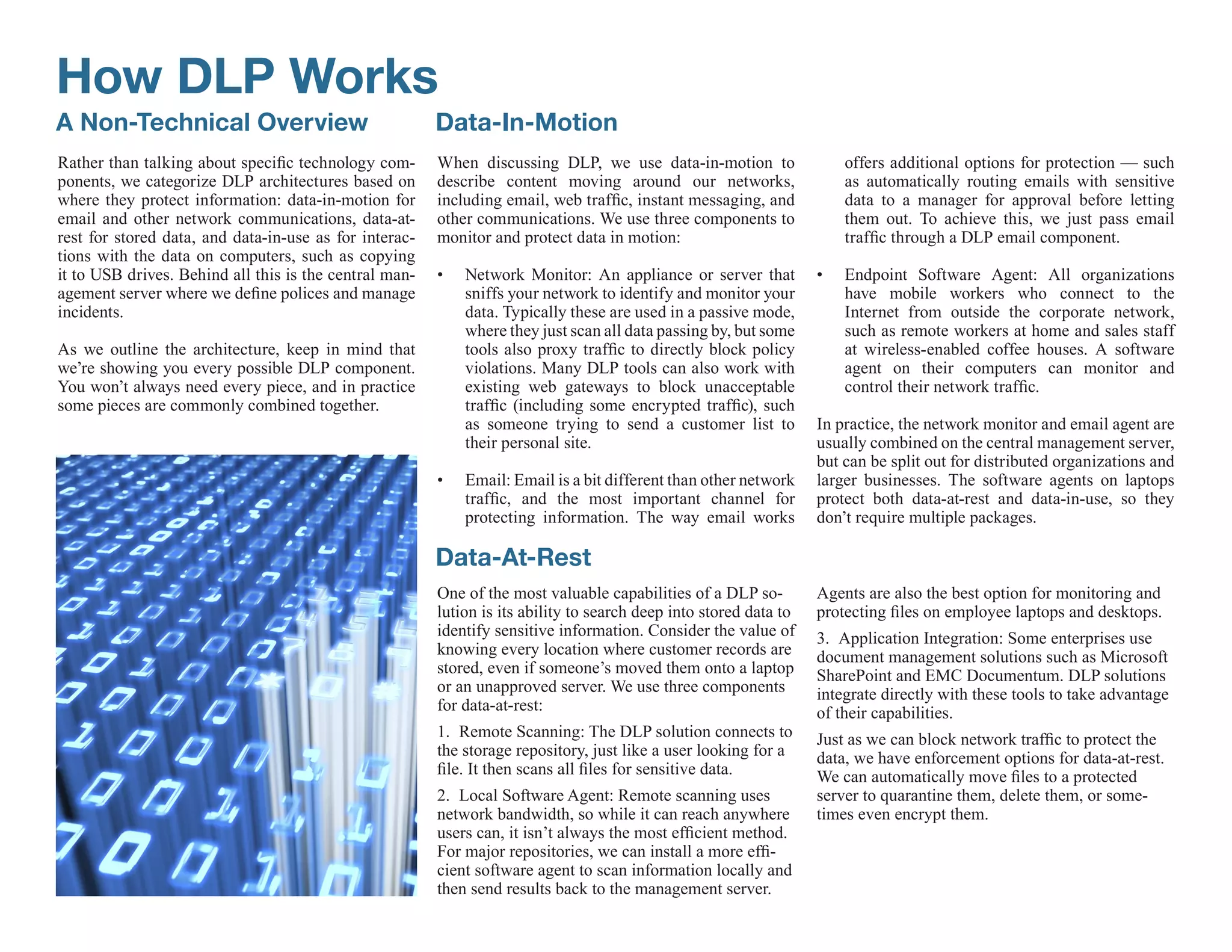 How DLP Works
A Non-Technical Overview                                Data-In-Motion
Rather than talking about specific technology com-      When discussing DLP, we use data-in-motion to                  offers additional options for protection — such
ponents, we categorize DLP architectures based on       describe content moving around our networks,                   as automatically routing emails with sensitive
where they protect information: data-in-motion for      including email, web traffic, instant messaging, and           data to a manager for approval before letting
email and other network communications, data-at-        other communications. We use three components to               them out. To achieve this, we just pass email
rest for stored data, and data-in-use as for interac-   monitor and protect data in motion:                            traffic through a DLP email component.
tions with the data on computers, such as copying
it to USB drives. Behind all this is the central man-   •   Network Monitor: An appliance or server that           •   Endpoint Software Agent: All organizations
agement server where we define polices and manage           sniffs your network to identify and monitor your           have mobile workers who connect to the
incidents.                                                  data. Typically these are used in a passive mode,          Internet from outside the corporate network,
                                                            where they just scan all data passing by, but some         such as remote workers at home and sales staff
As we outline the architecture, keep in mind that           tools also proxy traffic to directly block policy          at wireless-enabled coffee houses. A software
we’re showing you every possible DLP component.             violations. Many DLP tools can also work with              agent on their computers can monitor and
You won’t always need every piece, and in practice          existing web gateways to block unacceptable                control their network traffic.
some pieces are commonly combined together.                 traffic (including some encrypted traffic), such
                                                            as someone trying to send a customer list to           In practice, the network monitor and email agent are
                                                            their personal site.                                   usually combined on the central management server,
                                                                                                                   but can be split out for distributed organizations and
                                                        •   Email: Email is a bit different than other network     larger businesses. The software agents on laptops
                                                            traffic, and the most important channel for            protect both data-at-rest and data-in-use, so they
                                                            protecting information. The way email works            don’t require multiple packages.

                                                        Data-At-Rest
                                                        One of the most valuable capabilities of a DLP so-         Agents are also the best option for monitoring and
                                                        lution is its ability to search deep into stored data to   protecting files on employee laptops and desktops.
                                                        identify sensitive information. Consider the value of      3. Application Integration: Some enterprises use
                                                        knowing every location where customer records are          document management solutions such as Microsoft
                                                        stored, even if someone’s moved them onto a laptop         SharePoint and EMC Documentum. DLP solutions
                                                        or an unapproved server. We use three components           integrate directly with these tools to take advantage
                                                        for data-at-rest:                                          of their capabilities.
                                                        1. Remote Scanning: The DLP solution connects to           Just as we can block network traffic to protect the
                                                        the storage repository, just like a user looking for a     data, we have enforcement options for data-at-rest.
                                                        file. It then scans all files for sensitive data.          We can automatically move files to a protected
                                                        2. Local Software Agent: Remote scanning uses              server to quarantine them, delete them, or some-
                                                        network bandwidth, so while it can reach anywhere          times even encrypt them.
                                                        users can, it isn’t always the most efficient method.
                                                        For major repositories, we can install a more effi-
                                                        cient software agent to scan information locally and
                                                        then send results back to the management server.
 