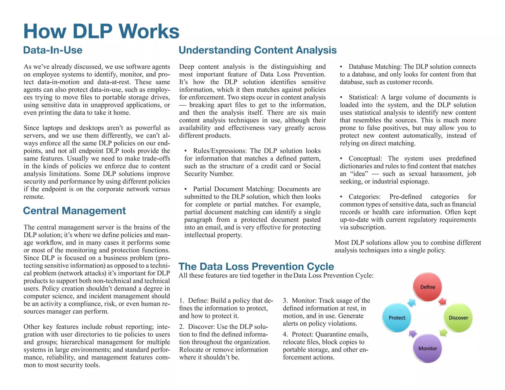 How DLP Works
Data-In-Use                                              Understanding Content Analysis
As we’ve already discussed, we use software agents       Deep content analysis is the distinguishing and           • Database Matching: The DLP solution connects
on employee systems to identify, monitor, and pro-       most important feature of Data Loss Prevention.           to a database, and only looks for content from that
tect data-in-motion and data-at-rest. These same         It’s how the DLP solution identifies sensitive            database, such as customer records.
agents can also protect data-in-use, such as employ-     information, which it then matches against policies
ees trying to move files to portable storage drives,     for enforcement. Two steps occur in content analysis      • Statistical: A large volume of documents is
using sensitive data in unapproved applications, or      — breaking apart files to get to the information,         loaded into the system, and the DLP solution
even printing the data to take it home.                  and then the analysis itself. There are six main          uses statistical analysis to identify new content
                                                         content analysis techniques in use, although their        that resembles the sources. This is much more
Since laptops and desktops aren’t as powerful as         availability and effectiveness vary greatly across        prone to false positives, but may allow you to
servers, and we use them differently, we can’t al-       different products.                                       protect new content automatically, instead of
ways enforce all the same DLP policies on our end-                                                                 relying on direct matching.
points, and not all endpoint DLP tools provide the         • Rules/Expressions: The DLP solution looks
same features. Usually we need to make trade-offs          for information that matches a defined pattern,         • Conceptual: The system uses predefined
in the kinds of policies we enforce due to content         such as the structure of a credit card or Social        dictionaries and rules to find content that matches
analysis limitations. Some DLP solutions improve           Security Number.                                        an “idea” — such as sexual harassment, job
security and performance by using different policies                                                               seeking, or industrial espionage.
if the endpoint is on the corporate network versus         • Partial Document Matching: Documents are
remote.                                                    submitted to the DLP solution, which then looks         • Categories: Pre-defined categories for
                                                           for complete or partial matches. For example,           common types of sensitive data, such as financial
Central Management                                         partial document matching can identify a single         records or health care information. Often kept
                                                           paragraph from a protected document pasted              up-to-date with current regulatory requirements
The central management server is the brains of the         into an email, and is very effective for protecting     via subscription.
DLP solution; it’s where we define policies and man-       intellectual property.
age workflow, and in many cases it performs some                                                                 Most DLP solutions allow you to combine different
or most of the monitoring and protection functions.                                                              analysis techniques into a single policy.
Since DLP is focused on a business problem (pro-
tecting sensitive information) as opposed to a techni-   The Data Loss Prevention Cycle
cal problem (network attacks) it’s important for DLP     All these features are tied together in the Data Loss Prevention Cycle:
products to support both non-technical and technical
users. Policy creation shouldn’t demand a degree in
computer science, and incident management should
be an activity a compliance, risk, or even human re-     1. Define: Build a policy that de-    3. Monitor: Track usage of the
sources manager can perform.                             fines the information to protect,     defined information at rest, in
                                                         and how to protect it.                motion, and in use. Generate
Other key features include robust reporting; inte-       2. Discover: Use the DLP solu-        alerts on policy violations.
gration with user directories to tie policies to users   tion to find the defined informa-     4. Protect: Quarantine emails,
and groups; hierarchical management for multiple         tion throughout the organization.     relocate files, block copies to
systems in large environments; and standard perfor-      Relocate or remove information        portable storage, and other en-
mance, reliability, and management features com-         where it shouldn’t be.                forcement actions.
mon to most security tools.
 
