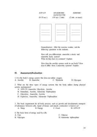 10
ATP-CP ANAEROBIC AEROBIC
GLYCOLYTIC
(0-10 sec.) (10 sec- 2 min) (2 min. or more)
Generalization: After the exercise routine, ask the
following questions to the students.
How will you differentiate anaerobic a-lactic and
anaerobic lactic system?
What do they have in common? Explain
How does the aerobic system work in our body? How
does it differ from 2 anaerobic systems? Explain
IV. Assessment/Evaluation
1. It is the body’s energy system that does not utilize oxygen.
A. Aerobic B. Anaerobic C. Metabolic D. Glycogen
2. What are the three types of energy systems that the body utilizes during physical
activity participation?
A. ATP-CP, Anaerobic Glycolytic, Aerobic
B. Immediate, Aerobic, Adenosine Triphosphate
C. Glycolytic, Anaerobic, Aerobic
D. Explosive, Anaerobic, Adenosine Triphosphate
3. The basic requirement for all body process, such as growth and development, transport
of substances between cells, repair of tissues and muscle contraction is known as?
A. Sleep B. Energy C. Food D. ATP-CP
4. The basic form of energy used by cells.
A. Fats C. Glucose
B. Glycogen D. Adenosine triphosphate
 