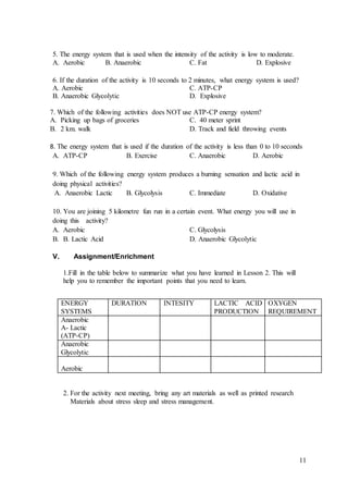 11
5. The energy system that is used when the intensity of the activity is low to moderate.
A. Aerobic B. Anaerobic C. Fat D. Explosive
6. If the duration of the activity is 10 seconds to 2 minutes, what energy system is used?
A. Aerobic C. ATP-CP
B. Anaerobic Glycolytic D. Explosive
7. Which of the following activities does NOT use ATP-CP energy system?
A. Picking up bags of groceries C. 40 meter sprint
B. 2 km. walk D. Track and field throwing events
8. The energy system that is used if the duration of the activity is less than 0 to 10 seconds
A. ATP-CP B. Exercise C. Anaerobic D. Aerobic
9. Which of the following energy system produces a burning sensation and lactic acid in
doing physical activities?
A. Anaerobic Lactic B. Glycolysis C. Immediate D. Oxidative
10. You are joining 5 kilometre fun run in a certain event. What energy you will use in
doing this activity?
A. Aerobic C. Glycolysis
B. B. Lactic Acid D. Anaerobic Glycolytic
V. Assignment/Enrichment
1.Fill in the table below to summarize what you have learned in Lesson 2. This will
help you to remember the important points that you need to learn.
2. For the activity next meeting, bring any art materials as well as printed research
Materials about stress sleep and stress management.
ENERGY
SYSTEMS
DURATION INTESITY LACTIC ACID
PRODUCTION
OXYGEN
REQUIREMENT
Anaerobic
A- Lactic
(ATP-CP)
Anaerobic
Glycolytic
Aerobic
 