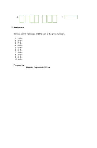 5. + =
V. Assignment
In your activity notebook, find the sum of the given numbers.
1. 1+2 =
2. 2+2 =
3. 2+3 =
4. 4+2 =
5. 6+1 =
6. 8+2 =
7. 5+3 =
8. 3+6 =
9. 4+5 =
10.5+5 =
Prepared by:
Airen G. Fuyonan BEED3A
 