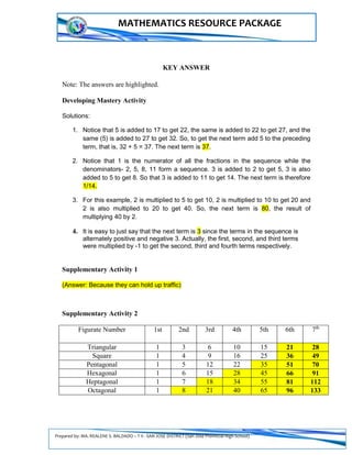 Prepared by: MA. REALENE S. BALDADO – T II - SAN JOSE DISTRICT (San Jose Provincial High School)
MATHEMATICS RESOURCE PACKAGE
KEY ANSWER
Note: The answers are highlighted.
Developing Mastery Activity
Solutions:
1. Notice that 5 is added to 17 to get 22, the same is added to 22 to get 27, and the
same (5) is added to 27 to get 32. So, to get the next term add 5 to the preceding
term, that is, 32 + 5 = 37. The next term is 37.
2. Notice that 1 is the numerator of all the fractions in the sequence while the
denominators- 2, 5, 8, 11 form a sequence. 3 is added to 2 to get 5, 3 is also
added to 5 to get 8. So that 3 is added to 11 to get 14. The next term is therefore
1/14.
3. For this example, 2 is multiplied to 5 to get 10, 2 is multiplied to 10 to get 20 and
2 is also multiplied to 20 to get 40. So, the next term is 80, the result of
multiplying 40 by 2.
4. It is easy to just say that the next term is 3 since the terms in the sequence is
alternately positive and negative 3. Actually, the first, second, and third terms
were multiplied by -1 to get the second, third and fourth terms respectively.
Supplementary Activity 1
(Answer: Because they can hold up traffic)
Supplementary Activity 2
Figurate Number 1st 2nd 3rd 4th 5th 6th 7th
Triangular 1 3 6 10 15 21 28
Square 1 4 9 16 25 36 49
Pentagonal 1 5 12 22 35 51 70
Hexagonal 1 6 15 28 45 66 91
Heptagonal 1 7 18 34 55 81 112
Octagonal 1 8 21 40 65 96 133
 
