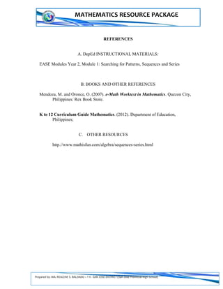 Prepared by: MA. REALENE S. BALDADO – T II - SAN JOSE DISTRICT (San Jose Provincial High School)
MATHEMATICS RESOURCE PACKAGE
REFERENCES
A. DepEd INSTRUCTIONAL MATERIALS:
EASE Modules Year 2, Module 1: Searching for Patterns, Sequences and Series
B. BOOKS AND OTHER REFERENCES
Mendoza, M. and Oronce, O. (2007). e-Math Worktext in Mathematics. Quezon City,
Philippines: Rex Book Store.
K to 12 Curriculum Guide Mathematics. (2012). Department of Education,
Philippines;
C. OTHER RESOURCES
http.//www.mathisfun.com/algebra/sequences-series.html
 