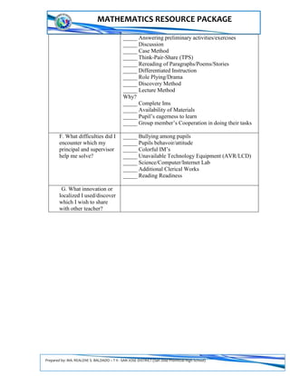 Prepared by: MA. REALENE S. BALDADO – T II - SAN JOSE DISTRICT (San Jose Provincial High School)
MATHEMATICS RESOURCE PACKAGE
_____ Answering preliminary activities/exercises
_____ Discussion
_____ Case Method
_____ Think-Pair-Share (TPS)
_____ Rereading of Paragraphs/Poems/Stories
_____ Differentiated Instruction
_____ Role Plying/Drama
_____ Discovery Method
_____ Lecture Method
Why?
_____ Complete Ims
_____ Availability of Materials
_____ Pupil’s eagerness to learn
_____ Group member’s Cooperation in doing their tasks
F. What difficulties did I
encounter which my
principal and supervisor
help me solve?
_____ Bullying among pupils
_____ Pupils behavoir/attitude
_____ Colorful IM’s
_____ Unavailable Technology Equipment (AVR/LCD)
_____ Science/Computer/Internet Lab
_____ Additional Clerical Works
_____ Reading Readiness
G. What innovation or
localized I used/discover
which I wish to share
with other teacher?
 