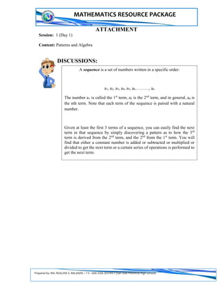 Prepared by: MA. REALENE S. BALDADO – T II - SAN JOSE DISTRICT (San Jose Provincial High School)
MATHEMATICS RESOURCE PACKAGE
ATTACHMENT
Session: 1 (Day 1)
Content: Patterns and Algebra
DISCUSSIONS:
A sequence is a set of numbers written in a specific order:
a1, a2, a3, a4, a5, a6,………, an
The number a1 is called the 1st
term, a2 is the 2nd
term, and in general, an is
the nth term. Note that each term of the sequence is paired with a natural
number.
Given at least the first 3 terms of a sequence, you can easily find the next
term in that sequence by simply discovering a pattern as to how the 3rd
term is derived from the 2nd
term, and the 2nd
from the 1st
term. You will
find that either a constant number is added or subtracted or multiplied or
divided to get the next term or a certain series of operations is performed to
get the next term.
 