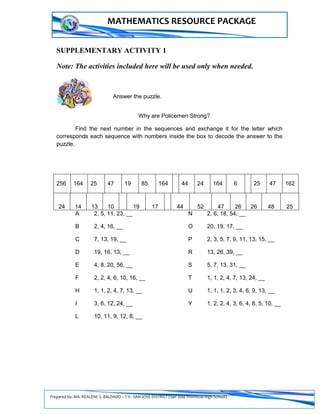 Prepared by: MA. REALENE S. BALDADO – T II - SAN JOSE DISTRICT (San Jose Provincial High School)
MATHEMATICS RESOURCE PACKAGE
SUPPLEMENTARY ACTIVITY 1
Note: The activities included here will be used only when needed.
B. Answer the puzzle.
Why are Policemen Strong?
Find the next number in the sequences and exchange it for the letter which
corresponds each sequence with numbers inside the box to decode the answer to the
puzzle.
A 2, 5, 11, 23, __ N 2, 6, 18, 54, __
B 2, 4, 16, __ O 20, 19, 17, __
C 7, 13, 19, __ P 2, 3, 5, 7, 9, 11, 13, 15, __
D 19, 16, 13, __ R 13, 26, 39, __
E 4, 8, 20, 56, __ S 5, 7, 13, 31, __
F 2, 2, 4, 6, 10, 16, __ T 1, 1, 2, 4, 7, 13, 24, __
H 1, 1, 2, 4, 7, 13, __ U 1, 1, 1, 2, 3, 4, 6, 9, 13, __
I 3, 6, 12, 24, __ Y 1, 2, 2, 4, 3, 6, 4, 8, 5, 10, __
L 10, 11, 9, 12, 8, __
24 14 13 10 19 17 44 52 47 26 26 48 25
256 164 25 47 19 85 164 44 24 164 6 25 47 162
 