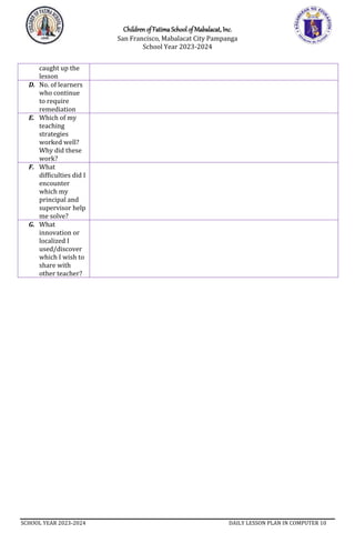Children of Fatima School of Mabalacat, Inc.
San Francisco, Mabalacat City Pampanga
School Year 2023-2024
SCHOOL YEAR 2023-2024 DAILY LESSON PLAN IN COMPUTER 10
caught up the
lesson
D. No. of learners
who continue
to require
remediation
E. Which of my
teaching
strategies
worked well?
Why did these
work?
F. What
difficulties did I
encounter
which my
principal and
supervisor help
me solve?
G. What
innovation or
localized I
used/discover
which I wish to
share with
other teacher?
 