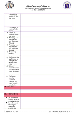 Children of Fatima School of Mabalacat, Inc.
San Francisco, Mabalacat City Pampanga
School Year 2023-2024
SCHOOL YEAR 2023-2024 DAILY LESSON PLAN IN COMPUTER 10
K. Reviewing or
presenting the
new lesson
L. Establishing a
purpose for the
lesson
M. Presenting
examples of the
new lesson
N. Discussing new
concepts and
practicing new
skills #1
O. Discussing new
concepts and
practicing new
skills #2
P. Developing
Mastery
Q. Finding practical
applications of
concepts and
skills in daily
living
R. Making
Generalizations
and abstractions
about the lesson
S. Evaluating
learning
T. Additional
Activities for
application or
remediation
XI. REMARKS
XII. REFLECTION
H. No. of learners
who earned 80%
in the evaluation
I. No. of learners
who require
additional
activities for
 