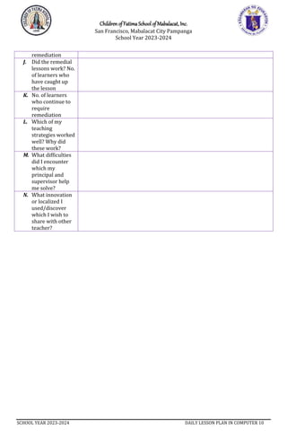 Children of Fatima School of Mabalacat, Inc.
San Francisco, Mabalacat City Pampanga
School Year 2023-2024
SCHOOL YEAR 2023-2024 DAILY LESSON PLAN IN COMPUTER 10
remediation
J. Did the remedial
lessons work? No.
of learners who
have caught up
the lesson
K. No. of learners
who continue to
require
remediation
L. Which of my
teaching
strategies worked
well? Why did
these work?
M. What difficulties
did I encounter
which my
principal and
supervisor help
me solve?
N. What innovation
or localized I
used/discover
which I wish to
share with other
teacher?
 