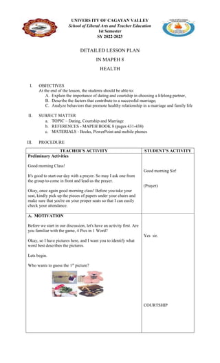 UNIVERS ITY OF CAGAYAN VALLEY
School of Liberal Arts and Teacher Education
1st Semester
SY 2022-2023
DETAILED LESSON PLAN
IN MAPEH 8
HEALTH
I. OBJECTIVES
At the end of the lesson, the students should be able to:
A. Explain the importance of dating and courtship in choosing a lifelong partner,
B. Describe the factors that contribute to a successful marriage;
C. Analyze behaviors that promote healthy relationship in a marriage and family life
II. SUBJECT MATTER
a. TOPIC – Dating, Courtship and Marriage
b. REFERENCES - MAPEH BOOK 8 (pages 431-438)
c. MATERIALS - Books, PowerPoint and mobile phones
III. PROCEDURE
TEACHER’S ACTIVITY STUDENT’S ACTIVITY
Preliminary Activities
Good morning Class!
It's good to start our day with a prayer. So may I ask one from
the group to come in front and lead us the prayer.
Okay, once again good morning class! Before you take your
seat, kindly pick up the pieces of papers under your chairs and
make sure that you're on your proper seats so that I can easily
check your attendance.
Good morning Sir!
(Prayer)
A. MOTIVATION
Before we start in our discussion, let's have an activity first. Are
you familiar with the game, 4 Pics in 1 Word?
Okay, so I have pictures here, and I want you to identify what
word best describes the pictures.
Lets begin.
Who wants to guess the 1st
picture?
Yes sir.
COURTSHIP
 