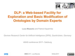 DLP: a Web-based Facility for
Exploration and Basic Modification of
Ontologies by Domain Experts
Luca Mazzola and Patrick Kapahnke
German Research Center for Artificial Intelligence (DFKI), Saarbrücken, Germany
iiWAS conference 2017– Salzburg
05/Dec/2017iiWAS 2017 , Luca Mazzola
 