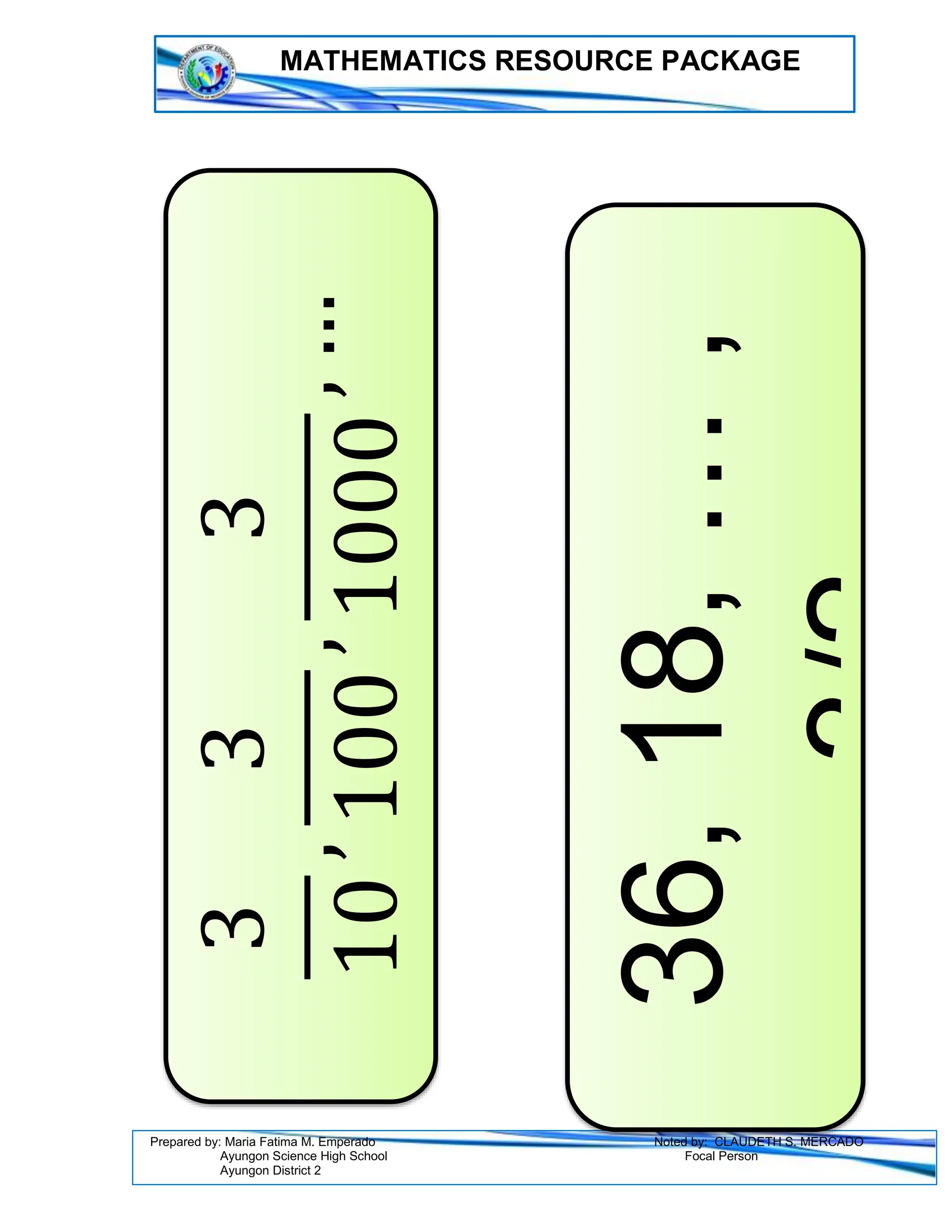 MATHEMATICS RESOURCE PACKAGE
Prepared by: Maria Fatima M. Emperado Noted by: CLAUDETH S. MERCADO
Ayungon Science High School Focal Person
Ayungon District 2
3
10
,
3
100
,
3
1000
,
…
36,
18,
…
,
3/2
 