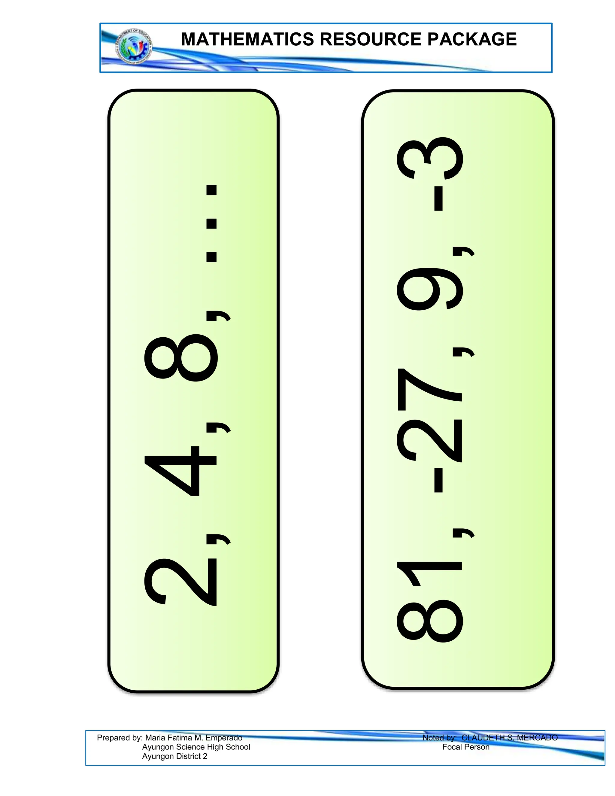 MATHEMATICS RESOURCE PACKAGE
Prepared by: Maria Fatima M. Emperado Noted by: CLAUDETH S. MERCADO
Ayungon Science High School Focal Person
Ayungon District 2
2,
4,
8,
…
81,
-27,
9,
-3
 