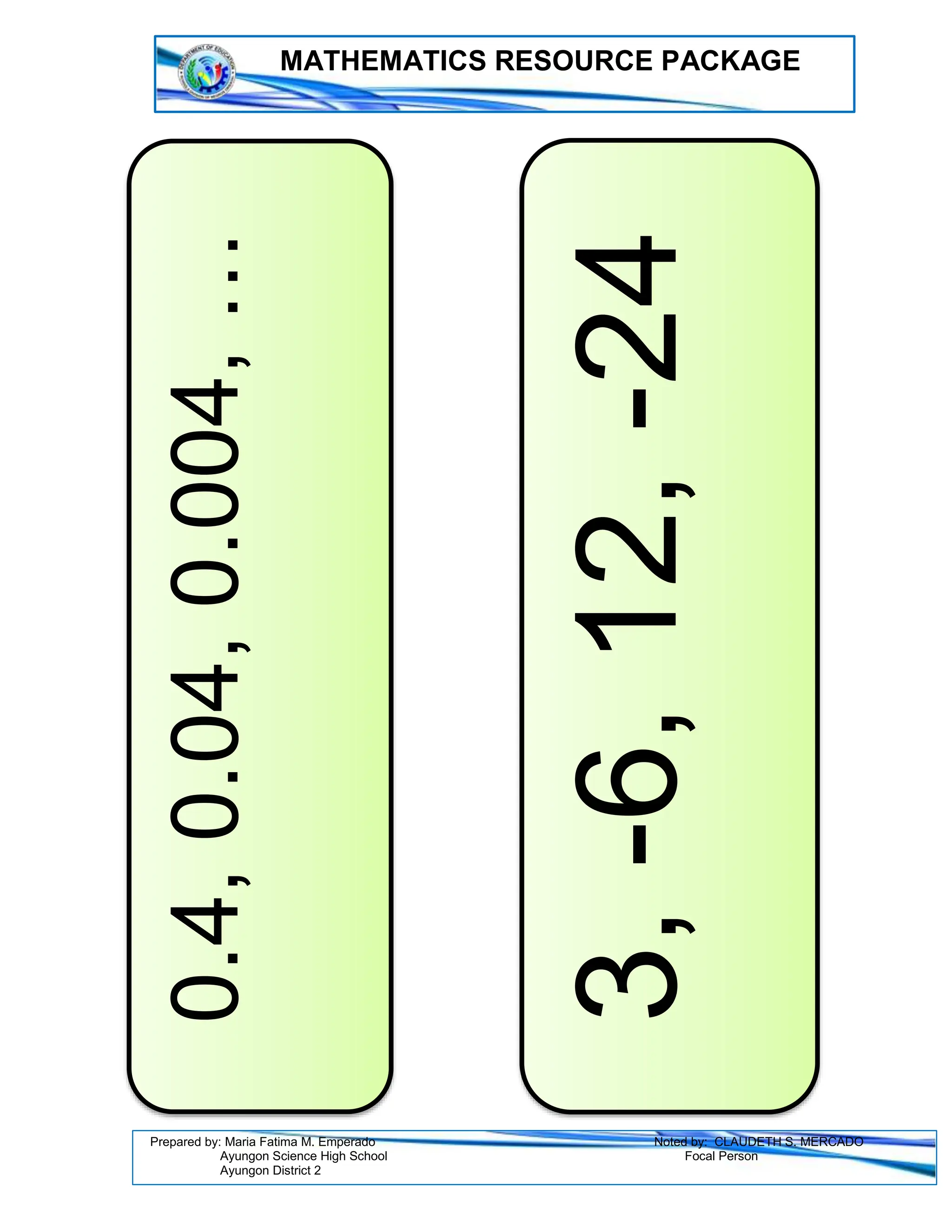 MATHEMATICS RESOURCE PACKAGE
Prepared by: Maria Fatima M. Emperado Noted by: CLAUDETH S. MERCADO
Ayungon Science High School Focal Person
Ayungon District 2
0.4,
0.04,
0.004,
…
3,
-6,
12,
-24
 