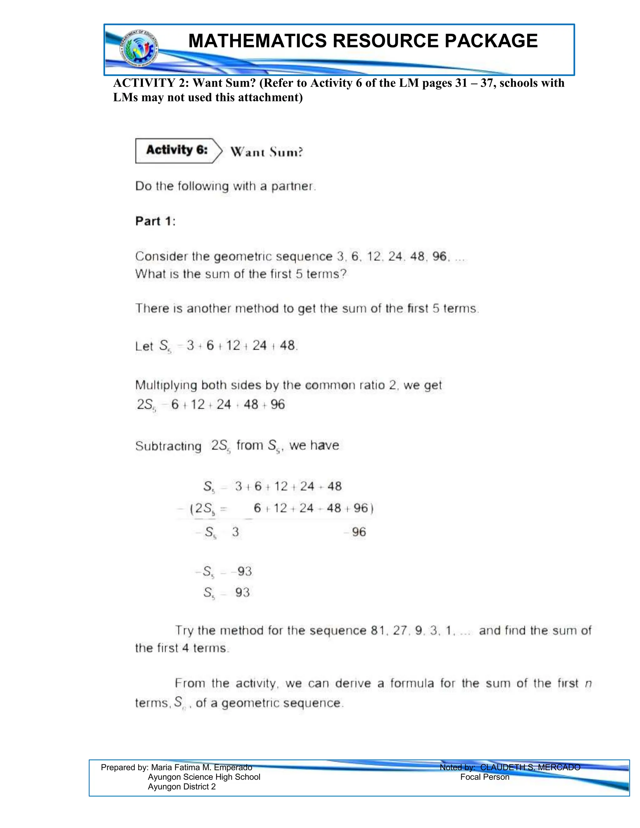 MATHEMATICS RESOURCE PACKAGE
Prepared by: Maria Fatima M. Emperado Noted by: CLAUDETH S. MERCADO
Ayungon Science High School Focal Person
Ayungon District 2
ACTIVITY 2: Want Sum? (Refer to Activity 6 of the LM pages 31 – 37, schools with
LMs may not used this attachment)
 