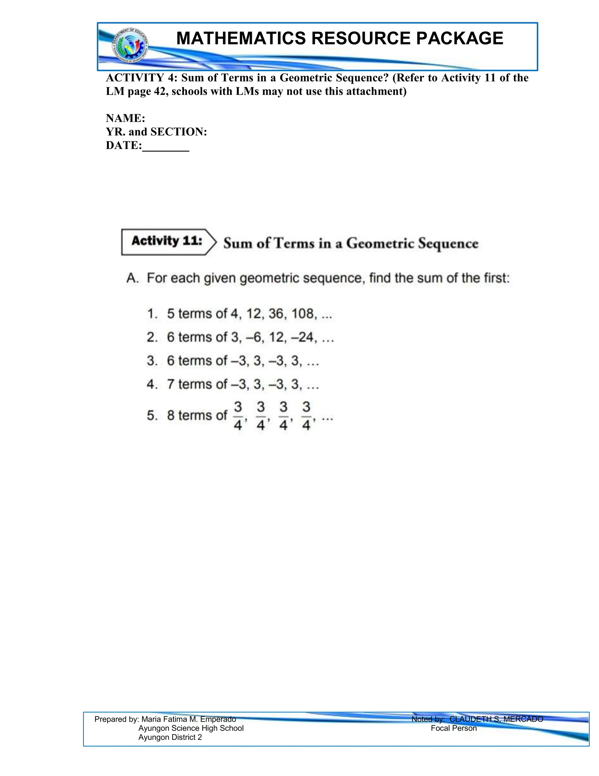 MATHEMATICS RESOURCE PACKAGE
Prepared by: Maria Fatima M. Emperado Noted by: CLAUDETH S. MERCADO
Ayungon Science High School Focal Person
Ayungon District 2
ACTIVITY 4: Sum of Terms in a Geometric Sequence? (Refer to Activity 11 of the
LM page 42, schools with LMs may not use this attachment)
NAME:
YR. and SECTION:
DATE:________
 
