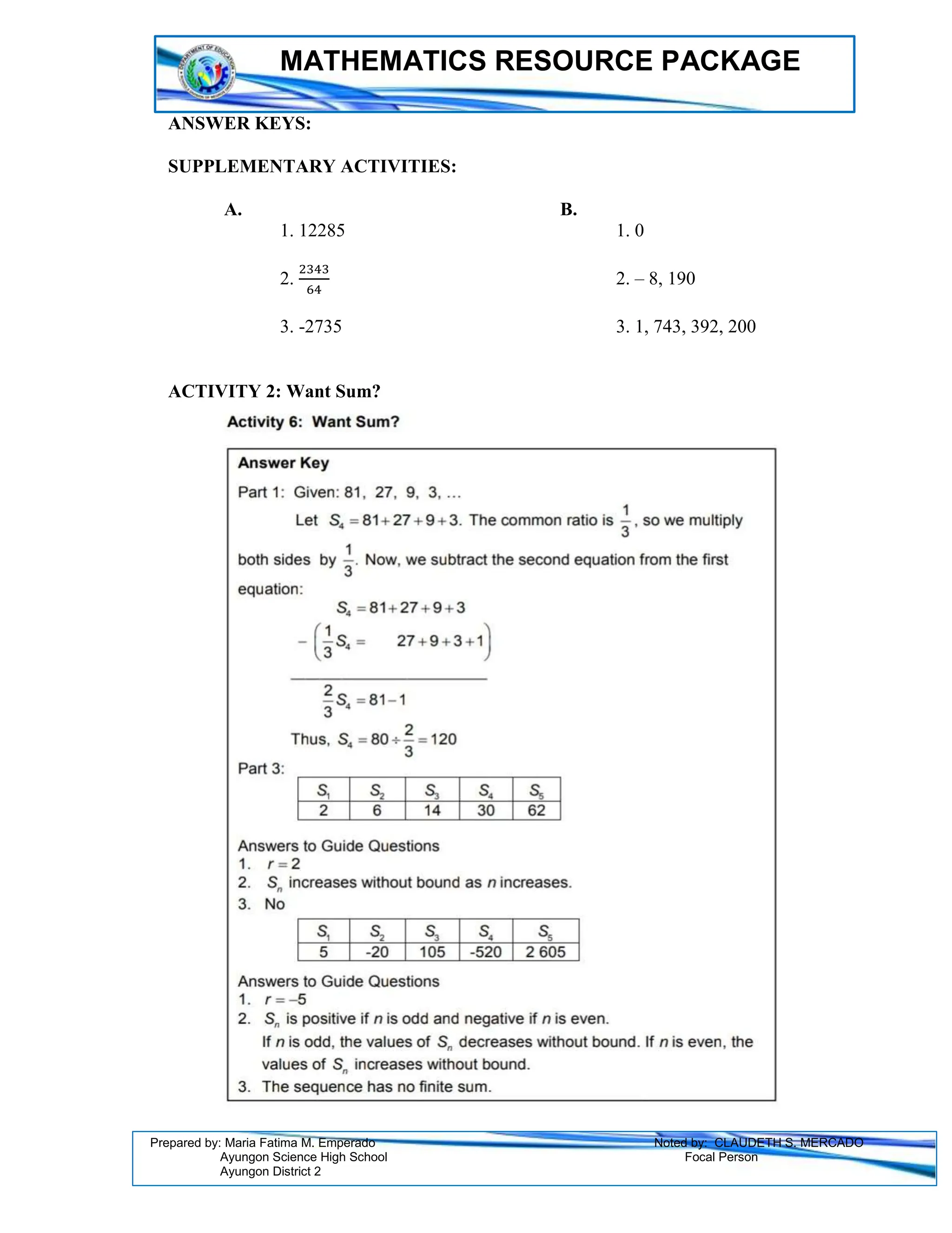 MATHEMATICS RESOURCE PACKAGE
Prepared by: Maria Fatima M. Emperado Noted by: CLAUDETH S. MERCADO
Ayungon Science High School Focal Person
Ayungon District 2
ANSWER KEYS:
SUPPLEMENTARY ACTIVITIES:
A. B.
1. 12285 1. 0
2.
2343
64
2. – 8, 190
3. -2735 3. 1, 743, 392, 200
ACTIVITY 2: Want Sum?
 