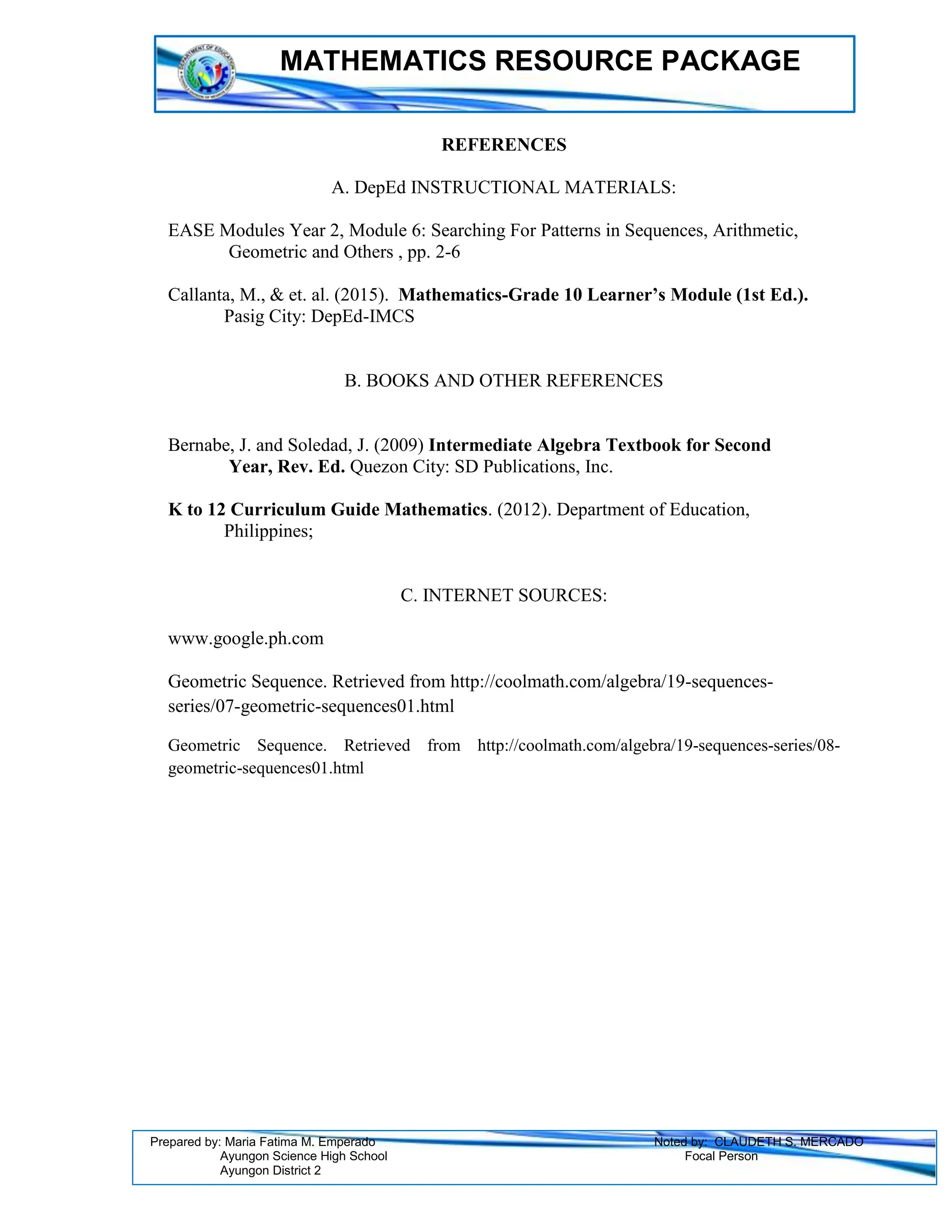 MATHEMATICS RESOURCE PACKAGE
Prepared by: Maria Fatima M. Emperado Noted by: CLAUDETH S. MERCADO
Ayungon Science High School Focal Person
Ayungon District 2
REFERENCES
A. DepEd INSTRUCTIONAL MATERIALS:
EASE Modules Year 2, Module 6: Searching For Patterns in Sequences, Arithmetic,
Geometric and Others , pp. 2-6
Callanta, M., & et. al. (2015). Mathematics-Grade 10 Learner’s Module (1st Ed.).
Pasig City: DepEd-IMCS
B. BOOKS AND OTHER REFERENCES
Bernabe, J. and Soledad, J. (2009) Intermediate Algebra Textbook for Second
Year, Rev. Ed. Quezon City: SD Publications, Inc.
K to 12 Curriculum Guide Mathematics. (2012). Department of Education,
Philippines;
C. INTERNET SOURCES:
www.google.ph.com
Geometric Sequence. Retrieved from http://coolmath.com/algebra/19-sequences-
series/07-geometric-sequences01.html
Geometric Sequence. Retrieved from http://coolmath.com/algebra/19-sequences-series/08-
geometric-sequences01.html
 