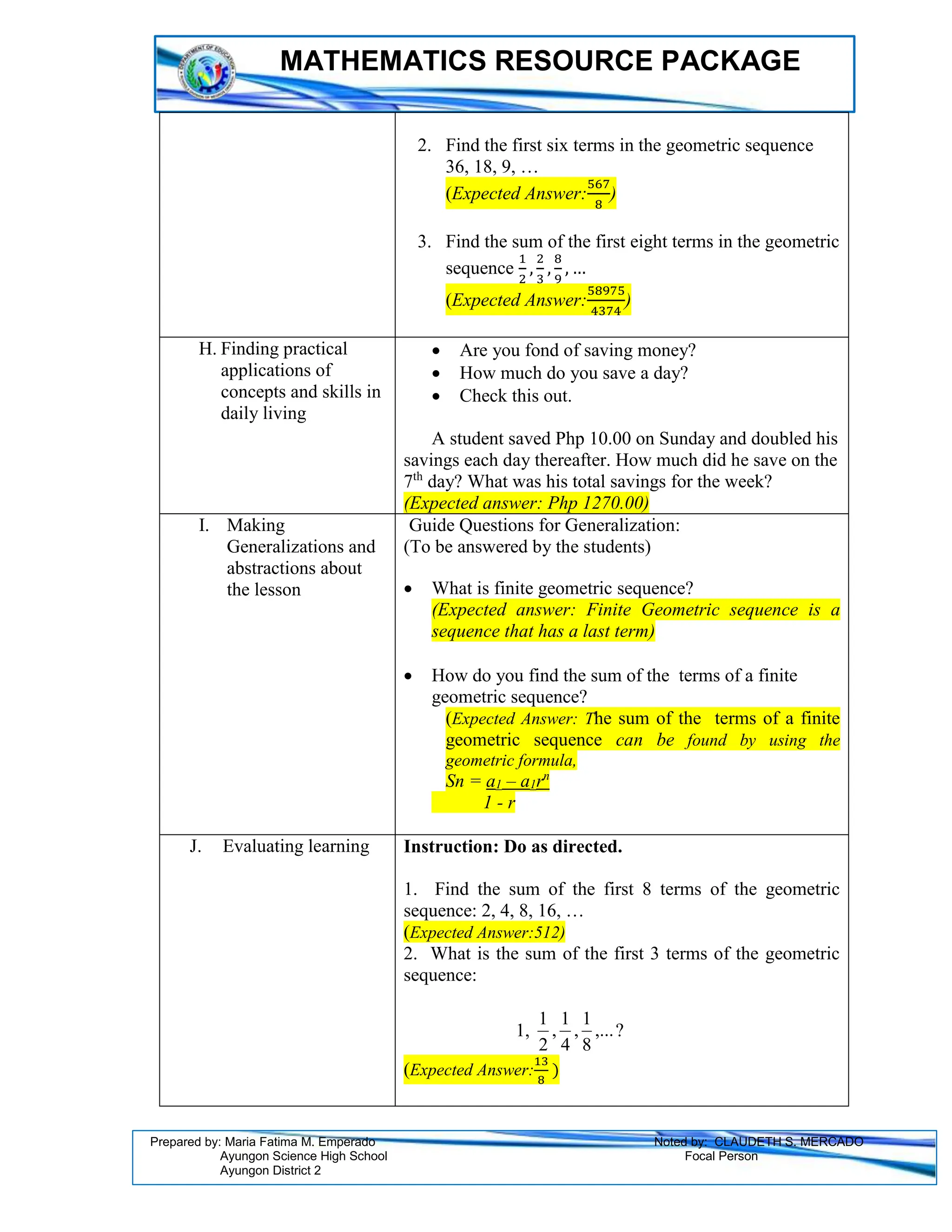 MATHEMATICS RESOURCE PACKAGE
Prepared by: Maria Fatima M. Emperado Noted by: CLAUDETH S. MERCADO
Ayungon Science High School Focal Person
Ayungon District 2
2. Find the first six terms in the geometric sequence
36, 18, 9, …
(Expected Answer:
567
8
)
3. Find the sum of the first eight terms in the geometric
sequence
1
2
,
2
3
,
8
9
, …
(Expected Answer:
58975
4374
)
H. Finding practical
applications of
concepts and skills in
daily living
 Are you fond of saving money?
 How much do you save a day?
 Check this out.
A student saved Php 10.00 on Sunday and doubled his
savings each day thereafter. How much did he save on the
7th
day? What was his total savings for the week?
(Expected answer: Php 1270.00)
I. Making
Generalizations and
abstractions about
the lesson
Guide Questions for Generalization:
(To be answered by the students)
 What is finite geometric sequence?
(Expected answer: Finite Geometric sequence is a
sequence that has a last term)
 How do you find the sum of the terms of a finite
geometric sequence?
(Expected Answer: The sum of the terms of a finite
geometric sequence can be found by using the
geometric formula,
Sn = a1 – a1rn
1 - r
J. Evaluating learning Instruction: Do as directed.
1. Find the sum of the first 8 terms of the geometric
sequence: 2, 4, 8, 16, …
(Expected Answer:512)
2. What is the sum of the first 3 terms of the geometric
sequence:
1, ,...
8
1
,
4
1
,
2
1
?
(Expected Answer:
13
8
)
 
