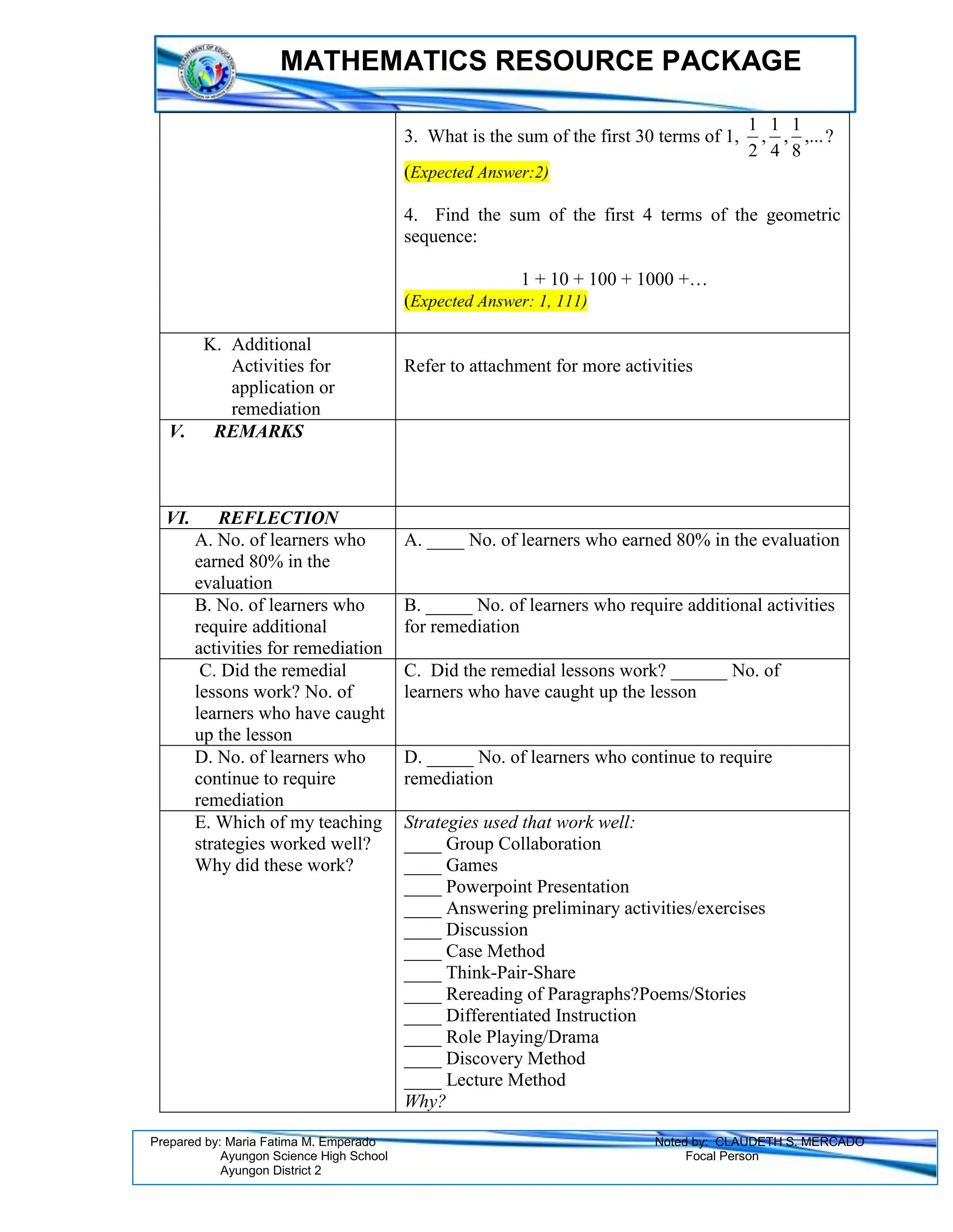 MATHEMATICS RESOURCE PACKAGE
Prepared by: Maria Fatima M. Emperado Noted by: CLAUDETH S. MERCADO
Ayungon Science High School Focal Person
Ayungon District 2
3. What is the sum of the first 30 terms of 1, ,...
8
1
,
4
1
,
2
1
?
(Expected Answer:2)
4. Find the sum of the first 4 terms of the geometric
sequence:
1 + 10 + 100 + 1000 +…
(Expected Answer: 1, 111)
K. Additional
Activities for
application or
remediation
Refer to attachment for more activities
V. REMARKS
VI. REFLECTION
A. No. of learners who
earned 80% in the
evaluation
A. ____ No. of learners who earned 80% in the evaluation
B. No. of learners who
require additional
activities for remediation
B. _____ No. of learners who require additional activities
for remediation
C. Did the remedial
lessons work? No. of
learners who have caught
up the lesson
C. Did the remedial lessons work? ______ No. of
learners who have caught up the lesson
D. No. of learners who
continue to require
remediation
D. _____ No. of learners who continue to require
remediation
E. Which of my teaching
strategies worked well?
Why did these work?
Strategies used that work well:
____ Group Collaboration
____ Games
____ Powerpoint Presentation
____ Answering preliminary activities/exercises
____ Discussion
____ Case Method
____ Think-Pair-Share
____ Rereading of Paragraphs?Poems/Stories
____ Differentiated Instruction
____ Role Playing/Drama
____ Discovery Method
____ Lecture Method
Why?
 