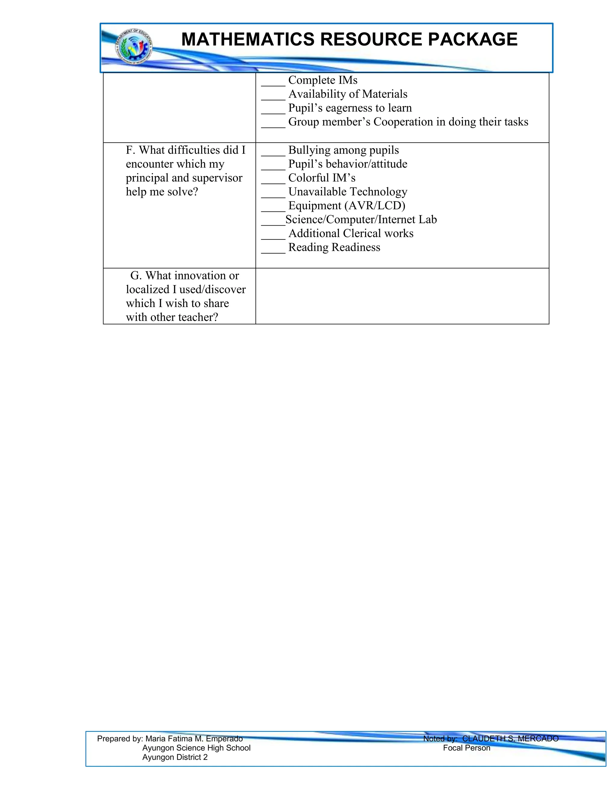 MATHEMATICS RESOURCE PACKAGE
Prepared by: Maria Fatima M. Emperado Noted by: CLAUDETH S. MERCADO
Ayungon Science High School Focal Person
Ayungon District 2
____ Complete IMs
____ Availability of Materials
____ Pupil’s eagerness to learn
____ Group member’s Cooperation in doing their tasks
F. What difficulties did I
encounter which my
principal and supervisor
help me solve?
____ Bullying among pupils
____ Pupil’s behavior/attitude
____ Colorful IM’s
____ Unavailable Technology
____ Equipment (AVR/LCD)
____Science/Computer/Internet Lab
____ Additional Clerical works
____ Reading Readiness
G. What innovation or
localized I used/discover
which I wish to share
with other teacher?
 