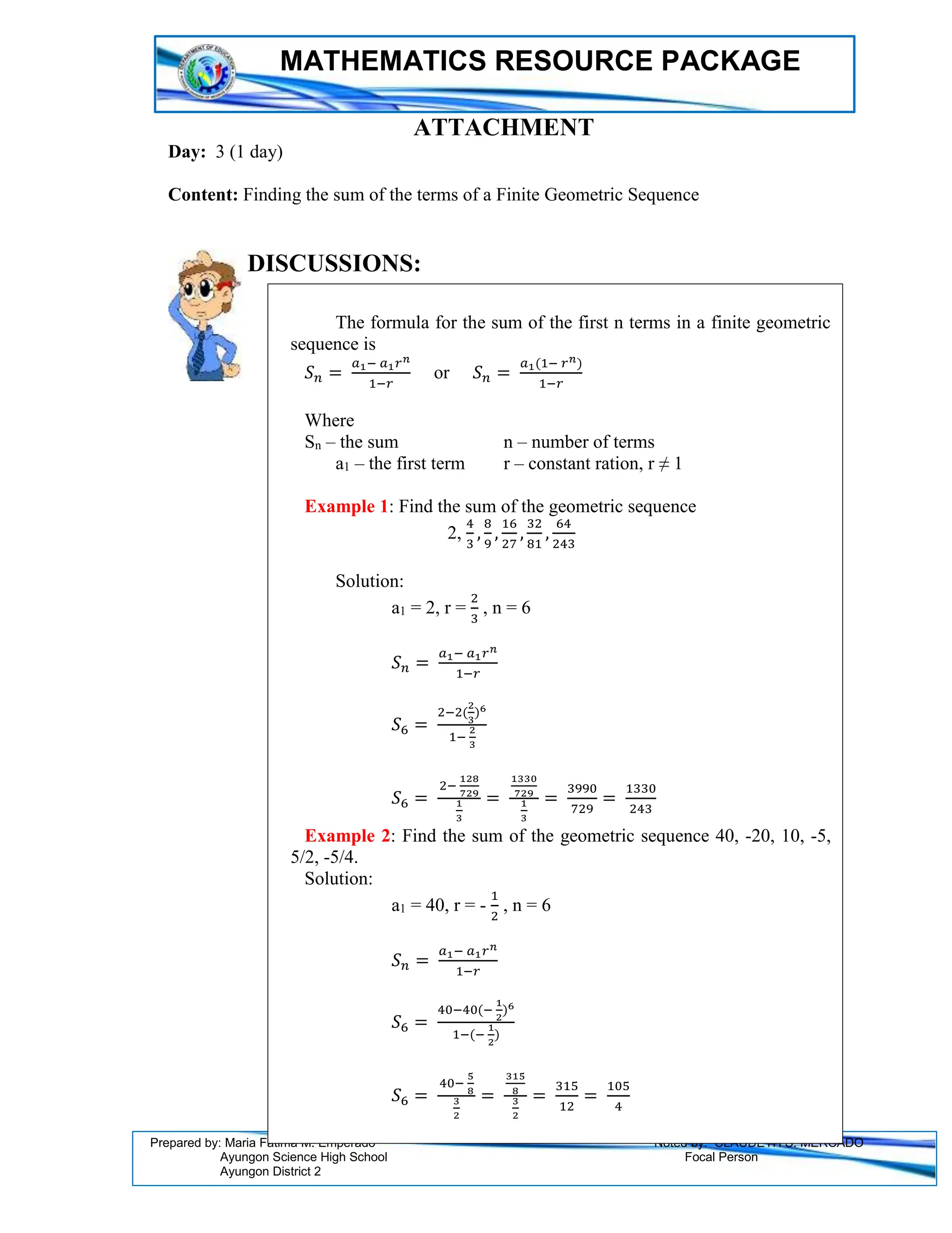 MATHEMATICS RESOURCE PACKAGE
Prepared by: Maria Fatima M. Emperado Noted by: CLAUDETH S. MERCADO
Ayungon Science High School Focal Person
Ayungon District 2
ATTACHMENT
Day: 3 (1 day)
Content: Finding the sum of the terms of a Finite Geometric Sequence
DISCUSSIONS:
The formula for the sum of the first n terms in a finite geometric
sequence is
𝑆𝑛 =
𝑎1− 𝑎1𝑟𝑛
1−𝑟
or 𝑆𝑛 =
𝑎1(1− 𝑟𝑛)
1−𝑟
Where
Sn – the sum n – number of terms
a1 – the first term r – constant ration, r ≠ 1
Example 1: Find the sum of the geometric sequence
2,
4
3
,
8
9
,
16
27
,
32
81
,
64
243
Solution:
a1 = 2, r =
2
3
, n = 6
𝑆𝑛 =
𝑎1− 𝑎1𝑟𝑛
1−𝑟
𝑆6 =
2−2(
2
3
)6
1−
2
3
𝑆6 =
2−
128
729
1
3
=
1330
729
1
3
=
3990
729
=
1330
243
Example 2: Find the sum of the geometric sequence 40, -20, 10, -5,
5/2, -5/4.
Solution:
a1 = 40, r = -
1
2
, n = 6
𝑆𝑛 =
𝑎1− 𝑎1𝑟𝑛
1−𝑟
𝑆6 =
40−40(−
1
2
)6
1−(−
1
2
)
𝑆6 =
40−
5
8
3
2
=
315
8
3
2
=
315
12
=
105
4
 