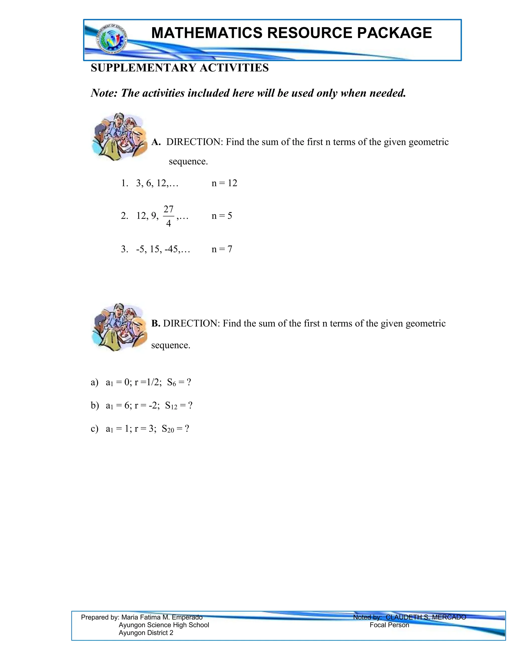 MATHEMATICS RESOURCE PACKAGE
Prepared by: Maria Fatima M. Emperado Noted by: CLAUDETH S. MERCADO
Ayungon Science High School Focal Person
Ayungon District 2
SUPPLEMENTARY ACTIVITIES
Note: The activities included here will be used only when needed.
A. DIRECTION: Find the sum of the first n terms of the given geometric
sequence.
1. 3, 6, 12,… n = 12
2. 12, 9,
4
27
,… n = 5
3. -5, 15, -45,… n = 7
B. DIRECTION: Find the sum of the first n terms of the given geometric
sequence.
a) a1 = 0; r =1/2; S6 = ?
b) a1 = 6; r = -2; S12 = ?
c) a1 = 1; r = 3; S20 = ?
 