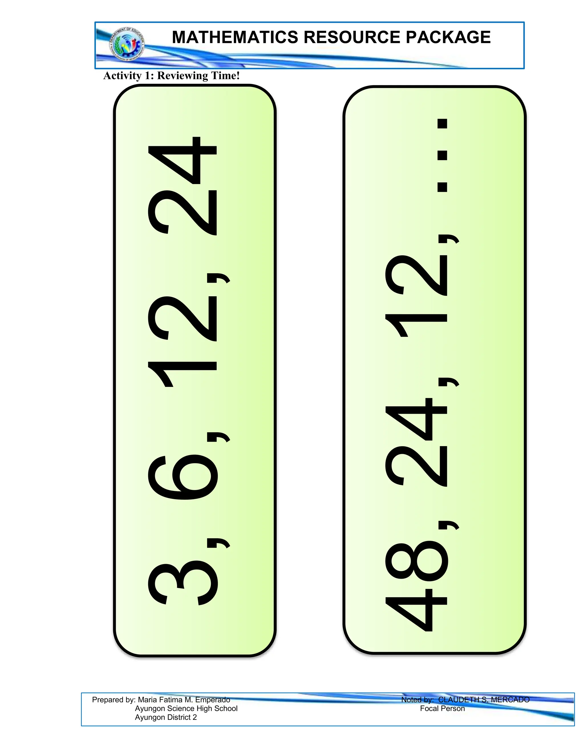 MATHEMATICS RESOURCE PACKAGE
Prepared by: Maria Fatima M. Emperado Noted by: CLAUDETH S. MERCADO
Ayungon Science High School Focal Person
Ayungon District 2
Activity 1: Reviewing Time!
3,
6,
12,
24
48,
24,
12,
…
 