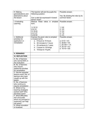H. Making
generalizations and
abstractions about
the lesson
The teacher will ask the pupils the
following question:
Can a ratio be expressed in lowest
terms? How?
Possible answer.
Yes. By dividing the ratio by its
common factor.
I. Evaluating
Learning
Reduce these ratios in simplest
form.
1) 10:12
2) 9:15
3) 18:24
4) 21:27
5) 40:50
Possible answer.
1. 5:6
2. 3:5
3. 3:4
4. 7:9
5. 4:5
J. Additional
activities for
application or
remediation
Express the given ratio to simplest
or lowest terms.
a. 8 hours to 10 hours
b. 40 minutes to 1 hours
c. 25 centavos to 1 peso
d. 2 dozen to 18 things
e. 18 boys to 16 girls
Possible answer.
a. 8:10 = 4:5
b. 40:60 = 4:6
c. 25:100 = 1:4
d. 24:18 = 4:3
e. 18:16 = 9:8
V. REMARKS
VI. REFLECTION
A. No. of learners
who earned 80% in
the evaluation
B. No. of learners
who require
additional activities
for remediation
C. Did the remedial
lessons work? No. of
learners who have
caught up with the
lesson
D. No. of learners
who continue to
require remediation
E. Which of my
teaching strategies
worked well? Why
did these work?
F. What difficulties
did I encounter
which my principal or
supervisor can help
me solve?
G. What innovation
or localized
 