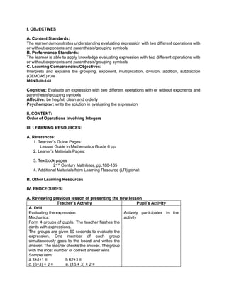 I. OBJECTIVES
A. Content Standards:
The learner demonstrates understanding evaluating expression with two different operations with
or without exponents and parenthesis/grouping symbols
B. Performance Standards:
The learner is able to apply knowledge evaluating expression with two different operations with
or without exponents and parenthesis/grouping symbols
C. Learning Competencies/Objectives:
Interprets and explains the grouping, exponent, multiplication, division, addition, subtraction
(GEMDAS) rule
M6NS-IIf-148
Cognitive: Evaluate an expression with two different operations with or without exponents and
parenthesis/grouping symbols
Affective: be helpful, clean and orderly
Psychomotor: write the solution in evaluating the expression
II. CONTENT:
Order of Operations Involving Integers
III. LEARNING RESOURCES:
A. References:
1. Teacher’s Guide Pages:
Lesson Guide in Mathematics Grade 6 pp.
2. Leaner’s Materials Pages:
3. Textbook pages
21st
Century Mathletes, pp.180-185
4. Additional Materials from Learning Resource (LR) portal:
B. Other Learning Resources
IV. PROCEDURES:
A. Reviewing previous lesson of presenting the new lesson
Teacher’s Activity Pupil’s Activity
A. Drill
Evaluating the expression
Mechanics:
Form 4 groups of pupils. The teacher flashes the
cards with expressions.
The groups are given 60 seconds to evaluate the
expression. One member of each group
simultaneously goes to the board and writes the
answer. The teacher checks the answer. The group
with the most number of correct answer wins
Sample item:
a.3×4+1 = b.62+3 =
c. (6+3) + 2 = e. (15 + 3) × 2 =
Actively participates in the
activity
 