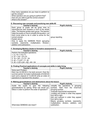 How many operations do you have to perform to
get the answer?
What operation are you going to perform first?
How are you able to get the correct answer?
What is the answer?
E. Discussing new concepts and practicing new skills #2
Teacher’s Activity Pupil’s Activity
Each group of pupils will be given time to
report/discuss their answers in front of the whole
class. The teacher guides each group. The teacher
helps the pupils on how to simplify the equation. Let
them know what to do in order to arrive for the
correct answer.
Explain about:
How to apply the GEMDAS RULE (grouping
symbols, exponents, multiplication, Division,
addition and subtraction)
group reporting
F. Developing Mastery (leads to formative assessment 3)
Teacher’s Activity Pupil’s Activity
Perform the Indicated operations.
1. 2 ( -5) + (-3) (-7)
2. 27 ÷ (-9) – (3) (-2)
3. 16 + (42 – 2 x 3) – 34
4. 42 ÷ 7 x [37 ÷ 3 – 8]
5. 32 + 2 [5 x (24 – 6)] – 48 ÷ 24
G. Finding Practical applications of concepts and skills in daily living
Teacher’s Activity Pupil’s Activity
Solve each Problem:
Klein has 42,500.00 in his bank account. Over the
summer period, he made 3 withdrawals of 8,500.00
each and a deposit of 13,250.00 write an order of
operations to represent this situation
H. Making generalizations and abstractions about the lesson
Teacher’s Activity Pupil’s Activity
Guide the pupils to give the following
generalizations by asking: What rule would you
follow in order to perform the order of operation?
What does GEMDAS rule mean?
-simplify the operations in grouping
symbols. Start from the innermost
grouping symbol.
-evaluate exponential expressions
-multiply and divide in order they appear
from left to right
Add and subtract in order they appear
from left to right.
Means grouping symbols, exponents,
multiplication, division, addition, and
subtraction.
 