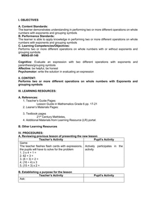 I. OBJECTIVES
A. Content Standards:
The learner demonstrates understanding in performing two or more different operations on whole
numbers with exponents and grouping symbols
B. Performance Standards:
The learner is able to apply knowledge in performing two or more different operations on whole
numbers with exponents and grouping symbols
C. Learning Competencies/Objectives:
Performs two or more different operations on whole numbers with or without exponents and
grouping symbols
M6NS-IIf-149
Cognitive: Evaluate an expression with two different operations with exponents and
parenthesis/grouping symbols
Affective: be helpful, be honest
Psychomotor: write the solution in evaluating an expression
II. CONTENT:
Performs two or more different operations on whole numbers with Exponents and
grouping symbols
III. LEARNING RESOURCES:
A. References:
1. Teacher’s Guide Pages:
Lesson Guide in Mathematics Grade 6 pp. 17-21
2. Leaner’s Materials Pages:
3. Textbook pages
21st
Century Mathletes,
4. Additional Materials from Learning Resource (LR) portal:
B. Other Learning Resources
IV. PROCEDURES:
A. Reviewing previous lesson of presenting the new lesson
Teacher’s Activity Pupil’s Activity
Game
The teacher flashes flash cards with expressions,
the pupils will have to solve for the problem
1. 3 x 4 + 1 =
2. 62 + 3 =
3. (6 + 3) + 2 =
4. (16 ÷ 4) x 3
5. (15 + 3) x 2 =
Actively participates in the
activity
B. Establishing a purpose for the lesson
Teacher’s Activity Pupil’s Activity
Ask:
 