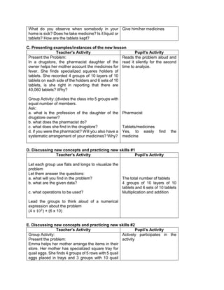 What do you observe when somebody in your
home is sick? Does he take medicine? Is it liquid or
tablets? How are the tablets kept?
Give him/her medicines
C. Presenting examples/instances of the new lesson
Teacher’s Activity Pupil’s Activity
Present the Problem:
In a drugstore, the pharmacist daughter of the
owner helps her mother account the medicines for
fever. She finds specialized squares holders of
tablets. She recorded 4 groups of 10 layers of 10
tablets on each side of the holders and 6 sets of 10
tablets, is she right in reporting that there are
40,060 tablets? Why?
Group Activity: (divides the class into 5 groups with
equal number of members.
Ask:
a. what is the profession of the daughter of the
drugstore owner?
b. what does the pharmacist do?
c. what does she find in the drugstore?
d. if you were the pharmacist? Will you also have a
systematic arrangement of your medicines? Why?
Reads the problem aloud and
read it silently for the second
time to analyze.
Pharmacist
Tablets/medicines
Yes, to easily find the
medicine
D. Discussing new concepts and practicing new skills #1
Teacher’s Activity Pupil’s Activity
Let each group use flats and longs to visualize the
problem
Let them answer the questions:
a. what will you find in the problem?
b. what are the given data?
c. what operations to be used?
Lead the groups to think aloud of a numerical
expression about the problem
(4 x 103
) + (6 x 10)
The total number of tablets
4 groups of 10 layers of 10
tablets and 6 sets of 10 tablets
Multiplication and addition
E. Discussing new concepts and practicing new skills #2
Teacher’s Activity Pupil’s Activity
Group Activity:
Present the problem:
Emma helps her mother arrange the items in their
store. Her mother has specialized square tray for
quail eggs. She finds 4 groups of 5 rows with 5 quail
eggs placed in trays and 3 groups with 10 quail
Actively participates in the
activity
 