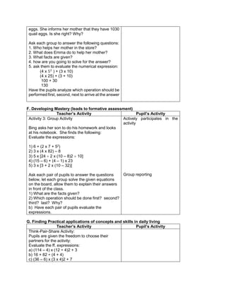 eggs. She informs her mother that they have 1030
quail eggs. Is she right? Why?
Ask each group to answer the following questions:
1. Who helps her mother in the store?
2. What does Emma do to help her mother?
3. What facts are given?
4. how are you going to solve for the answer?
5. ask them to evaluate the numerical expression:
(4 x 52
) + (3 x 10)
(4 x 25) + (3 + 10)
100 + 30
130
Have the pupils analyze which operation should be
performed first, second, next to arrive at the answer
F. Developing Mastery (leads to formative assessment)
Teacher’s Activity Pupil’s Activity
Activity 3: Group Activity
Bing asks her son to do his homework and looks
at his notebook. She finds the following:
Evaluate the expressions:
1) 6 + (2 x 7 + 52
)
2) 3 x (4 x 82) – 8
3) 5 x [24  2 x (10 – 8)2  10]
4) (15 – 6) + (4 – 1) x 23
5) 3 x [3 + 2 x (10 – 32)]
Ask each pair of pupils to answer the questions
below, let each group solve the given equations
on the board, allow them to explain their answers
in front of the class.
1) What are the facts given?
2) Which operation should be done first? second?
third? last? Why?
b) Have each pair of pupils evaluate the
expressions.
Actively participates in the
activity
Group reporting
G. Finding Practical applications of concepts and skills in daily living
Teacher’s Activity Pupil’s Activity
Think-Pair-Share Activity:
Pupils are given the freedom to choose their
partners for the activity:
Evaluate the ff. expressions:
a) (114 – 4) x (12 ÷ 4)2 + 3
b) 16 + 82 ÷ (4 + 4)
c) (36 – 6) x (3 x 4)2 + 7
 