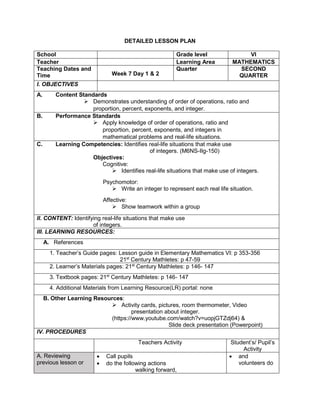 DETAILED LESSON PLAN
School Grade level VI
Teacher Learning Area MATHEMATICS
Teaching Dates and
Time Week 7 Day 1 & 2
Quarter SECOND
QUARTER
I. OBJECTIVES
A. Content Standards
 Demonstrates understanding of order of operations, ratio and
proportion, percent, exponents, and integer.
B. Performance Standards
 Apply knowledge of order of operations, ratio and
proportion, percent, exponents, and integers in
mathematical problems and real-life situations.
C. Learning Competencies: Identifies real-life situations that make use
of integers. (M6NS-IIg-150)
Objectives:
Cognitive:
 Identifies real-life situations that make use of integers.
Psychomotor:
 Write an integer to represent each real life situation.
Affective:
 Show teamwork within a group
II. CONTENT: Identifying real-life situations that make use
of integers.
III. LEARNING RESOURCES:
A. References
1. Teacher’s Guide pages: Lesson guide in Elementary Mathematics VI: p 353-356
21st
Century Mathletes: p 47-59
2. Learner’s Materials pages: 21st
Century Mathletes: p 146- 147
3. Textbook pages: 21st
Century Mathletes: p 146- 147
4. Additional Materials from Learning Resource(LR) portal: none
B. Other Learning Resources:
 Activity cards, pictures, room thermometer, Video
presentation about integer.
(https://www.youtube.com/watch?v=uopjGTZdj64) &
Slide deck presentation (Powerpoint)
IV. PROCEDURES
Teachers Activity Student’s/ Pupil’s
Activity
A. Reviewing
previous lesson or
 Call pupils
 do the following actions
walking forward,
 and
volunteers do
 