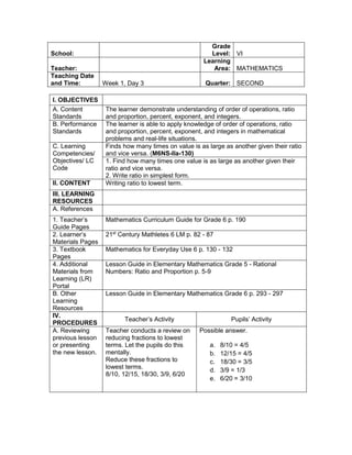 I. OBJECTIVES
A. Content
Standards
The learner demonstrate understanding of order of operations, ratio
and proportion, percent, exponent, and integers.
B. Performance
Standards
The learner is able to apply knowledge of order of operations, ratio
and proportion, percent, exponent, and integers in mathematical
problems and real-life situations.
C. Learning
Competencies/
Objectives/ LC
Code
Finds how many times on value is as large as another given their ratio
and vice versa. (M6NS-IIa-130)
1. Find how many times one value is as large as another given their
ratio and vice versa.
2. Write ratio in simplest form.
II. CONTENT Writing ratio to lowest term.
III. LEARNING
RESOURCES
A. References
1. Teacher’s
Guide Pages
Mathematics Curriculum Guide for Grade 6 p. 190
2. Learner’s
Materials Pages
21st
Century Mathletes 6 LM p. 82 - 87
3. Textbook
Pages
Mathematics for Everyday Use 6 p. 130 - 132
4. Additional
Materials from
Learning (LR)
Portal
Lesson Guide in Elementary Mathematics Grade 5 - Rational
Numbers: Ratio and Proportion p. 5-9
B. Other
Learning
Resources
Lesson Guide in Elementary Mathematics Grade 6 p. 293 - 297
IV.
PROCEDURES
Teacher’s Activity Pupils’ Activity
A. Reviewing
previous lesson
or presenting
the new lesson.
Teacher conducts a review on
reducing fractions to lowest
terms. Let the pupils do this
mentally.
Reduce these fractions to
lowest terms.
8/10, 12/15, 18/30, 3/9, 6/20
Possible answer.
a. 8/10 = 4/5
b. 12/15 = 4/5
c. 18/30 = 3/5
d. 3/9 = 1/3
e. 6/20 = 3/10
School:
Grade
Level: VI
Teacher:
Learning
Area: MATHEMATICS
Teaching Date
and Time: Week 1, Day 3 Quarter: SECOND
 