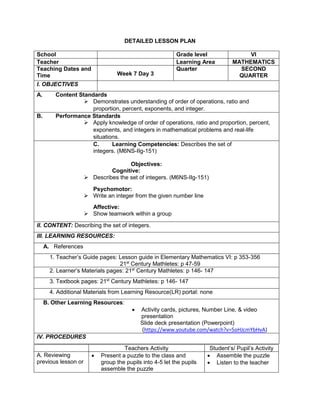 DETAILED LESSON PLAN
School Grade level VI
Teacher Learning Area MATHEMATICS
Teaching Dates and
Time Week 7 Day 3
Quarter SECOND
QUARTER
I. OBJECTIVES
A. Content Standards
 Demonstrates understanding of order of operations, ratio and
proportion, percent, exponents, and integer.
B. Performance Standards
 Apply knowledge of order of operations, ratio and proportion, percent,
exponents, and integers in mathematical problems and real-life
situations.
C. Learning Competencies: Describes the set of
integers. (M6NS-IIg-151)
Objectives:
Cognitive:
 Describes the set of integers. (M6NS-IIg-151)
Psychomotor:
 Write an integer from the given number line
Affective:
 Show teamwork within a group
II. CONTENT: Describing the set of integers.
III. LEARNING RESOURCES:
A. References
1. Teacher’s Guide pages: Lesson guide in Elementary Mathematics VI: p 353-356
21st
Century Mathletes: p 47-59
2. Learner’s Materials pages: 21st
Century Mathletes: p 146- 147
3. Textbook pages: 21st
Century Mathletes: p 146- 147
4. Additional Materials from Learning Resource(LR) portal: none
B. Other Learning Resources:
 Activity cards, pictures, Number Line, & video
presentation
Slide deck presentation (Powerpoint)
(https://www.youtube.com/watch?v=5oHJcmYbHvA)
IV. PROCEDURES
Teachers Activity Student’s/ Pupil’s Activity
A. Reviewing
previous lesson or
 Present a puzzle to the class and
group the pupils into 4-5 let the pupils
assemble the puzzle
 Assemble the puzzle
 Listen to the teacher
 
