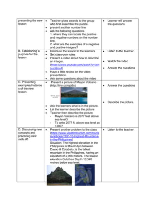 presenting the new
lesson
 Teacher gives awards to the group
who first assemble the puzzle.
 present another number line
 ask the following questions
1. where they can locate the positive
and negative numbers on the number
line.
2. what are the examples of a negative
and positive integers?
 Learner will answer
the questions
B. Establishing a
purpose for the
lesson
 Introduce the lesson to the learners
 Set classroom rules
 Present a video about how to describe
an integer.
(https://www.youtube.com/watch?v=5oH
JcmYbHvA)
 Have a little review on the video
presentation.
 Ask some questions about the video
 Listen to the teacher
 Watch the video
 Answer the questions
C. Presenting
examples/instance
s of the new
lesson.
 Present a picture of Mayon Volcano
(http://tiny.cc/rqiz6y)
 Ask the learners what is in the picture.
 Let the learner describe the picture
 Teacher then describe the picture
- Mayon Volcano is 2077 feet above
sea level3
- To write 2077 ft. above sea level as
+2007
 Answer the questions
 Describe the picture.
D. Discussing new
concepts and
practicing new
skills #1
 Present another problem to the class
(https://www.vigattintourism.com/touris
m/articles/TOP-10-Highest-Mountains-
in-the-Philippines)
Situation: The highest elevation in the
Philippines is Mount Apo between
Davao & Cotabato, is the tallest
mountain in the Philippines, having an
elevation of 2,956 meters. The lowest
elevation Galathea Depth 10,540
metres below sea level.
 Listen to the teacher
 