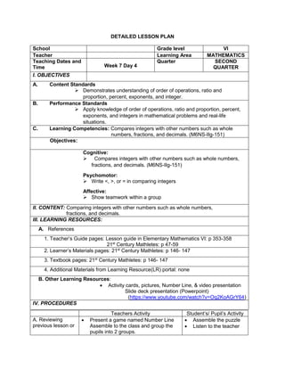 DETAILED LESSON PLAN
School Grade level VI
Teacher Learning Area MATHEMATICS
Teaching Dates and
Time Week 7 Day 4
Quarter SECOND
QUARTER
I. OBJECTIVES
A. Content Standards
 Demonstrates understanding of order of operations, ratio and
proportion, percent, exponents, and integer.
B. Performance Standards
 Apply knowledge of order of operations, ratio and proportion, percent,
exponents, and integers in mathematical problems and real-life
situations.
C. Learning Competencies: Compares integers with other numbers such as whole
numbers, fractions, and decimals. (M6NS-IIg-151)
Objectives:
Cognitive:
 Compares integers with other numbers such as whole numbers,
fractions, and decimals. (M6NS-IIg-151)
Psychomotor:
 Write <, >, or = in comparing integers
Affective:
 Show teamwork within a group
II. CONTENT: Comparing integers with other numbers such as whole numbers,
fractions, and decimals.
III. LEARNING RESOURCES:
A. References
1. Teacher’s Guide pages: Lesson guide in Elementary Mathematics VI: p 353-358
21st
Century Mathletes: p 47-59
2. Learner’s Materials pages: 21st
Century Mathletes: p 146- 147
3. Textbook pages: 21st
Century Mathletes: p 146- 147
4. Additional Materials from Learning Resource(LR) portal: none
B. Other Learning Resources:
 Activity cards, pictures, Number Line, & video presentation
Slide deck presentation (Powerpoint)
(https://www.youtube.com/watch?v=Oq2KoAGrY64)
IV. PROCEDURES
Teachers Activity Student’s/ Pupil’s Activity
A. Reviewing
previous lesson or
 Present a game named Number Line
Assemble to the class and group the
pupils into 2 groups.
 Assemble the puzzle
 Listen to the teacher
 